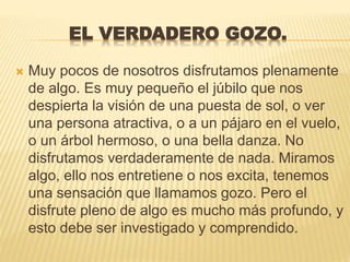 EL VERDADERO GOZO.
 Muy pocos de nosotros disfrutamos plenamente
de algo. Es muy pequeño el júbilo que nos
despierta la visión de una puesta de sol, o ver
una persona atractiva, o a un pájaro en el vuelo,
o un árbol hermoso, o una bella danza. No
disfrutamos verdaderamente de nada. Miramos
algo, ello nos entretiene o nos excita, tenemos
una sensación que llamamos gozo. Pero el
disfrute pleno de algo es mucho más profundo, y
esto debe ser investigado y comprendido.
 