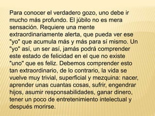 Para conocer el verdadero gozo, uno debe ir
mucho más profundo. El júbilo no es mera
sensación. Requiere una mente
extraordinariamente alerta, que pueda ver ese
"yo" que acumula más y más para sí mismo. Un
"yo" así, un ser así, jamás podrá comprender
este estado de felicidad en el que no existe
"uno" que es feliz. Debemos comprender esto
tan extraordinario, de lo contrario, la vida se
vuelve muy trivial, superficial y mezquina: nacer,
aprender unas cuantas cosas, sufrir, engendrar
hijos, asumir responsabilidades, ganar dinero,
tener un poco de entretenimiento intelectual y
después morirse.
 