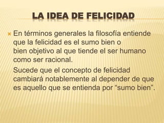 LA IDEA DE FELICIDAD
 En términos generales la filosofía entiende
que la felicidad es el sumo bien o
bien objetivo al que tiende el ser humano
como ser racional.
Sucede que el concepto de felicidad
cambiará notablemente al depender de que
es aquello que se entienda por “sumo bien”.
 