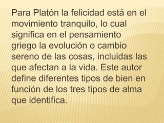 Para Platón la felicidad está en el
movimiento tranquilo, lo cual
significa en el pensamiento
griego la evolución o cambio
sereno de las cosas, incluidas las
que afectan a la vida. Este autor
define diferentes tipos de bien en
función de los tres tipos de alma
que identifica.
 