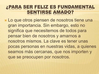 ¿PARA SER FELIZ ES FUNDAMENTAL
SENTIRSE AMADO?
 Lo que otros piensen de nosotros tiene una
gran importancia. Sin embargo, esto no
significa que necesitemos de todos para
pensar bien de nosotros y amarnos a
nosotros mismos. La clave es tener unas
pocas personas en nuestras vidas, a quienes
seamos más cercanas, que nos importen y
que se preocupen por nosotros.
 