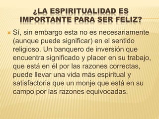 ¿LA ESPIRITUALIDAD ES
IMPORTANTE PARA SER FELIZ?
 Sí, sin embargo esta no es necesariamente
(aunque puede significar) en el sentido
religioso. Un banquero de inversión que
encuentra significado y placer en su trabajo,
que está en él por las razones correctas,
puede llevar una vida más espiritual y
satisfactoria que un monje que está en su
campo por las razones equivocadas.
 