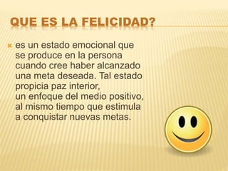 QUE ES LA FELICIDAD?
 es un estado emocional que
se produce en la persona
cuando cree haber alcanzado
una meta deseada. Tal estado
propicia paz interior,
un enfoque del medio positivo,
al mismo tiempo que estimula
a conquistar nuevas metas.
 