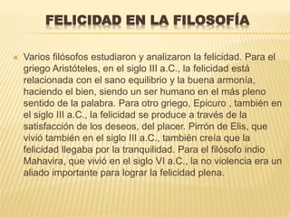 FELICIDAD EN LA FILOSOFÍA
 Varios filósofos estudiaron y analizaron la felicidad. Para el
griego Aristóteles, en el siglo III a.C., la felicidad está
relacionada con el sano equilibrio y la buena armonía,
haciendo el bien, siendo un ser humano en el más pleno
sentido de la palabra. Para otro griego, Epicuro , también en
el siglo III a.C., la felicidad se produce a través de la
satisfacción de los deseos, del placer. Pirrón de Elis, que
vivió también en el siglo III a.C., también creía que la
felicidad llegaba por la tranquilidad. Para el filósofo indio
Mahavira, que vivió en el siglo VI a.C., la no violencia era un
aliado importante para lograr la felicidad plena.
 