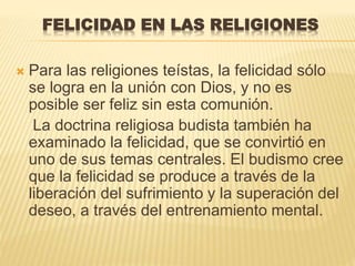 FELICIDAD EN LAS RELIGIONES
 Para las religiones teístas, la felicidad sólo
se logra en la unión con Dios, y no es
posible ser feliz sin esta comunión.
La doctrina religiosa budista también ha
examinado la felicidad, que se convirtió en
uno de sus temas centrales. El budismo cree
que la felicidad se produce a través de la
liberación del sufrimiento y la superación del
deseo, a través del entrenamiento mental.
 