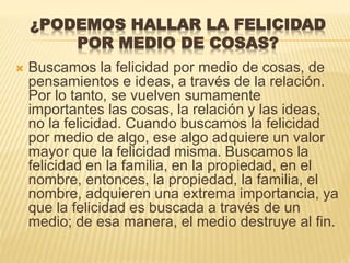 ¿PODEMOS HALLAR LA FELICIDAD
POR MEDIO DE COSAS?
 Buscamos la felicidad por medio de cosas, de
pensamientos e ideas, a través de la relación.
Por lo tanto, se vuelven sumamente
importantes las cosas, la relación y las ideas,
no la felicidad. Cuando buscamos la felicidad
por medio de algo, ese algo adquiere un valor
mayor que la felicidad misma. Buscamos la
felicidad en la familia, en la propiedad, en el
nombre, entonces, la propiedad, la familia, el
nombre, adquieren una extrema importancia, ya
que la felicidad es buscada a través de un
medio; de esa manera, el medio destruye al fin.
 
