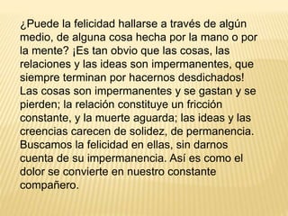 ¿Puede la felicidad hallarse a través de algún
medio, de alguna cosa hecha por la mano o por
la mente? ¡Es tan obvio que las cosas, las
relaciones y las ideas son impermanentes, que
siempre terminan por hacernos desdichados!
Las cosas son impermanentes y se gastan y se
pierden; la relación constituye un fricción
constante, y la muerte aguarda; las ideas y las
creencias carecen de solidez, de permanencia.
Buscamos la felicidad en ellas, sin darnos
cuenta de su impermanencia. Así es como el
dolor se convierte en nuestro constante
compañero.
 
