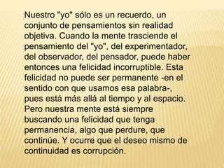 Nuestro "yo" sólo es un recuerdo, un
conjunto de pensamientos sin realidad
objetiva. Cuando la mente trasciende el
pensamiento del "yo", del experimentador,
del observador, del pensador, puede haber
entonces una felicidad incorruptible. Esta
felicidad no puede ser permanente -en el
sentido con que usamos esa palabra-,
pues está más allá al tiempo y al espacio.
Pero nuestra mente está siempre
buscando una felicidad que tenga
permanencia, algo que perdure, que
continúe. Y ocurre que el deseo mismo de
continuidad es corrupción.
 