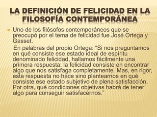 LA DEFINICIÓN DE FELICIDAD EN LA
FILOSOFÍA CONTEMPORÁNEA
 Uno de los filósofos contemporáneos que se
preocupó por el tema de felicidad fue José Ortega y
Gasset.
En palabras del propio Ortega: “Si nos preguntamos
en qué consiste ese estado ideal de espíritu
denominado felicidad, hallamos fácilmente una
primera respuesta: la felicidad consiste en encontrar
algo que nos satisfaga completamente. Mas, en rigor,
esta respuesta no hace sino plantearnos en qué
consiste ese estado subjetivo de plena satisfacción.
Por otra, qué condiciones objetivas habrá de tener
algo para conseguir satisfacernos.”
 