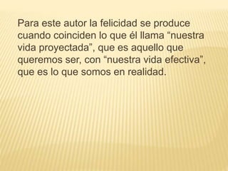 Para este autor la felicidad se produce
cuando coinciden lo que él llama “nuestra
vida proyectada”, que es aquello que
queremos ser, con “nuestra vida efectiva”,
que es lo que somos en realidad.
 