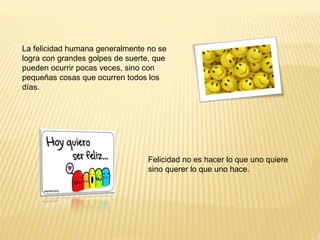 La felicidad humana generalmente no se
logra con grandes golpes de suerte, que
pueden ocurrir pocas veces, sino con
pequeñas cosas que ocurren todos los
días.
Felicidad no es hacer lo que uno quiere
sino querer lo que uno hace.
 