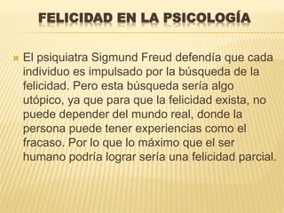 FELICIDAD EN LA PSICOLOGÍA
 El psiquiatra Sigmund Freud defendía que cada
individuo es impulsado por la búsqueda de la
felicidad. Pero esta búsqueda sería algo
utópico, ya que para que la felicidad exista, no
puede depender del mundo real, donde la
persona puede tener experiencias como el
fracaso. Por lo que lo máximo que el ser
humano podría lograr sería una felicidad parcial.
 