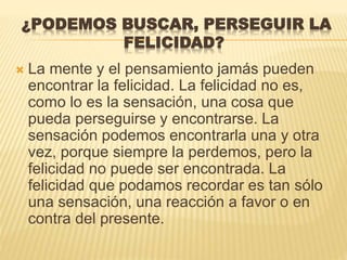 ¿PODEMOS BUSCAR, PERSEGUIR LA
FELICIDAD?
 La mente y el pensamiento jamás pueden
encontrar la felicidad. La felicidad no es,
como lo es la sensación, una cosa que
pueda perseguirse y encontrarse. La
sensación podemos encontrarla una y otra
vez, porque siempre la perdemos, pero la
felicidad no puede ser encontrada. La
felicidad que podamos recordar es tan sólo
una sensación, una reacción a favor o en
contra del presente.
 
