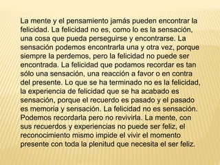 La mente y el pensamiento jamás pueden encontrar la
felicidad. La felicidad no es, como lo es la sensación,
una cosa que pueda perseguirse y encontrarse. La
sensación podemos encontrarla una y otra vez, porque
siempre la perdemos, pero la felicidad no puede ser
encontrada. La felicidad que podamos recordar es tan
sólo una sensación, una reacción a favor o en contra
del presente. Lo que se ha terminado no es la felicidad,
la experiencia de felicidad que se ha acabado es
sensación, porque el recuerdo es pasado y el pasado
es memoria y sensación. La felicidad no es sensación.
Podemos recordarla pero no revivirla. La mente, con
sus recuerdos y experiencias no puede ser feliz, el
reconocimiento mismo impide el vivir el momento
presente con toda la plenitud que necesita el ser feliz.
 