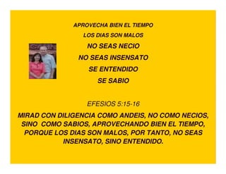 APROVECHA BIEN EL TIEMPO
                LOS DIAS SON MALOS

                  NO SEAS NECIO
               NO SEAS INSENSATO
                  SE ENTENDIDO
                     SE SABIO


                  EFESIOS 5:15-16
MIRAD CON DILIGENCIA COMO ANDEIS, NO COMO NECIOS,
 SINO COMO SABIOS, APROVECHANDO BIEN EL TIEMPO,
  PORQUE LOS DIAS SON MALOS, POR TANTO, NO SEAS
           INSENSATO, SINO ENTENDIDO.
 