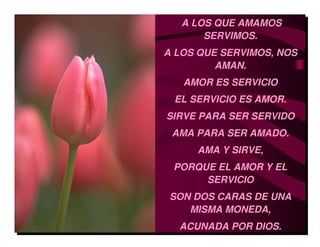 A LOS QUE AMAMOS
       SERVIMOS.
A LOS QUE SERVIMOS, NOS
         AMAN.
   AMOR ES SERVICIO
 EL SERVICIO ES AMOR.
SIRVE PARA SER SERVIDO
 AMA PARA SER AMADO.
     AMA Y SIRVE,
 PORQUE EL AMOR Y EL
      SERVICIO
 SON DOS CARAS DE UNA
    MISMA MONEDA,
  ACUNADA POR DIOS.
 
