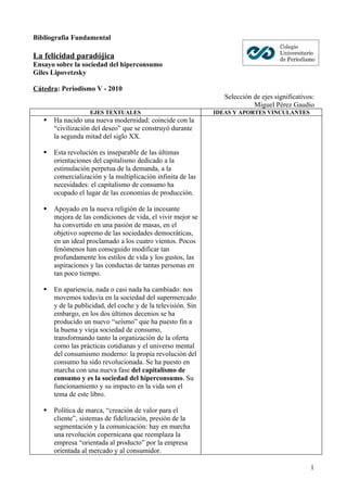 Bibliografía Fundamental

La felicidad paradójica
Ensayo sobre la sociedad del hiperconsumo
Giles Lipovetzsky

Cátedra: Periodismo V - 2010
                                                                  Selección de ejes significativos:
                                                                            Miguel Pérez Gaudio
                    EJES TEXTUALES                             IDEAS Y APORTES VINCULANTES
      Ha nacido una nueva modernidad: coincide con la
       “civilización del deseo” que se construyó durante
       la segunda mitad del siglo XX.

      Esta revolución es inseparable de las últimas
       orientaciones del capitalismo dedicado a la
       estimulación perpetua de la demanda, a la
       comercialización y la multiplicación infinita de las
       necesidades: el capitalismo de consumo ha
       ocupado el lugar de las economías de producción.

      Apoyado en la nueva religión de la incesante
       mejora de las condiciones de vida, el vivir mejor se
       ha convertido en una pasión de masas, en el
       objetivo supremo de las sociedades democráticas,
       en un ideal proclamado a los cuatro vientos. Pocos
       fenómenos han conseguido modificar tan
       profundamente los estilos de vida y los gustos, las
       aspiraciones y las conductas de tantas personas en
       tan poco tiempo.

      En apariencia, nada o casi nada ha cambiado: nos
       movemos todavía en la sociedad del supermercado
       y de la publicidad, del coche y de la televisión. Sin
       embargo, en los dos últimos decenios se ha
       producido un nuevo “seísmo” que ha puesto fin a
       la buena y vieja sociedad de consumo,
       transformando tanto la organización de la oferta
       como las prácticas cotidianas y el universo mental
       del consumismo moderno: la propia revolución del
       consumo ha sido revolucionada. Se ha puesto en
       marcha con una nueva fase del capitalismo de
       consumo y es la sociedad del hiperconsumo. Su
       funcionamiento y su impacto en la vida son el
       tema de este libro.

      Política de marca, “creación de valor para el
       cliente”, sistemas de fidelización, presión de la
       segmentación y la comunicación: hay en marcha
       una revolución copernicana que reemplaza la
       empresa “orientada al producto” por la empresa
       orientada al mercado y al consumidor.

                                                                                                 1
 