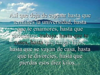 Así que deja de esperar hasta que termines la universidad, hasta que   te enamores, hasta que encuentres  trabajo, hasta que te cases, hasta  que tengas hijos, hasta que se vayan de casa, hasta que te divorcies, hasta que pierdas esos diez kilos.... 