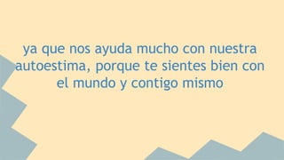 ya que nos ayuda mucho con nuestra 
autoestima, porque te sientes bien con 
el mundo y contigo mismo 
 
