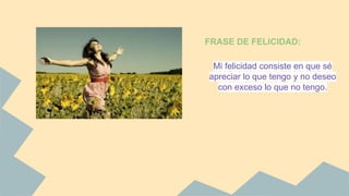 FRASE DE FELICIDAD: 
Mi felicidad consiste en que sé 
apreciar lo que tengo y no deseo 
con exceso lo que no tengo. 
