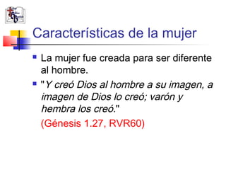Características de la mujer
   La mujer fue creada para ser diferente
    al hombre.
   "Y creó Dios al hombre a su imagen, a
    imagen de Dios lo creó; varón y
    hembra los creó."
    (Génesis 1.27, RVR60)
 