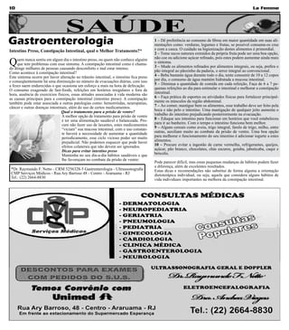 10                                                                                                                                                    La Femme




                                   SAÚDE
Gastroenterologia                                                                        1 – Dê preferência ao consumo de fibras em maior quantidade em suas ali-
                                                                                         mentações como: verduras, legumes e frutas, se possível consuma-os crus
Intestino Preso, Constipação Intestinal, qual o Melhor Tratamento?*                      e com a casca. O cuidado na higienização destes alimentos é primordial.
                                                                                         2 – Tome sucos naturais extraídos da própria fruta pode ser uma boa opção,

Q    uem nunca sentiu em algum dia o intestino preso, ou quem não conhece alguém         não coe ou adicione açúcar refinado, pois estes podem aumentar ainda mais
     que tem problemas com esse sintoma. A constipação intestinal como é chama-          o sintoma.
do atinge milhares de pessoas causando desconforto e mal estar intenso.                  3 – Mude os alimentos refinados por alimentos integrais, ou seja, prefira o
Como acontece à constipação intestinal?                                                  pão integral ao pãozinho da padaria, o arroz integral ao convencional.
Este sintoma ocorre por haver alteração no trânsito intestinal, o intestino fica preso   4 – Beba bastante água durante todo o dia, tente consumir de 10 a 12 copos
e conseqüentemente há uma diminuição no número de evacuações diárias, com isso           por dia, o consumo de água mantém hidratada a mucosa intestinal.
a fezes saem endurecidas o que ocasiona um esforço a mais na hora de defecação.          5 – Diminua a quantidade de comida em cada refeição, Faça de 6 a 7 pe-
O consumo exagerado de fast-foods, refeições em horários irregulares e fora de           quenas refeições ao dia para estimular o intestinal e melhorar a constipação
hora, ausência de exercícios físicos, essas atitudes associadas à vida moderna são       intestinal.
as causas principais para a constipação intestinal (intestino preso). A constipação      6 – Faça prática de esportes ou atividades físicas para fortalecer principal-
também pode estar associada a outras patologias como: hemorróidas, neuropatias,          mente os músculos da região abdominal.
câncer e outras doenças intestinais, além do uso de certos medicamentos.                 7 – Ao comer, mastigue bem os alimentos, esse trabalho deve ser feito pela
                                Qual o tratamento para a prisão de ventre?               boca e não pelo o intestino. Uma mastigação de qualquer jeito aumenta o
                                A melhor opção de tratamento para prisão de ventre       trabalho do intestino prejudicando posteriormente na evacuação.
                                é ter uma alimentação saudável e balanceada. Pro-        8 – Eduque seu intestino para funcionar em horários que você estabeleceu
                                cure não fazer uso de laxantes, estes medicamentos       para ir ao banheiro. Com o tempo o intestino funciona bem melhor.
                                “viciam” sua mucosa intestinal, com o uso constan-       9 – Alguns cereais como aveia, trigo integral, farelo de trigo, milho, entre
                                te haverá a necessidade de aumentar a quantidade         outras, auxiliam muito ao combate da prisão de ventre. Uma boa opção
                                periodicamente, esse ciclo vicioso poder ser muito       para melhorar o funcionamento do seu intestino é adicionar iogurte a estes
                                prejudicial. Não podemos esquecer que pode haver         alimentos.
                                efeitos colaterais que não devem ser ignorados.          10 – Procure evitar a ingestão de carne vermelha, refrigerantes, queijos,
                                Dicas para evitar intestino preso                        açúcar, pão branco, chocolates, chás escuros, goiaba, jabuticaba, caqui e
                                Mantenha no seu dia-a-dia hábitos saudáveis e que        brócolis.
                                lhe favoreçam no combate da prisão de ventre:
                                                                                         Pode parecer difícil, mas essas pequenas mudanças de hábitos podem fazer
                                                                                         a diferença, além de excelentes resultados.
 *Dr. Raymundo F. Netto - CRM 5256328-5 Gastrenterologia - Ultrassonografia              Estas dicas e recomendações não substitui de forma alguma a orientação
 CMP Serviços Médicos - Rua Ary Barroso 48 - Centro - Araruama - RJ                      dietoterápica individual, ou seja, aquela que considera alguns hábitos de
 Tel.: (22) 2664-8830                                                                    vida individuais importantes na melhora da constipação intestinal.
 