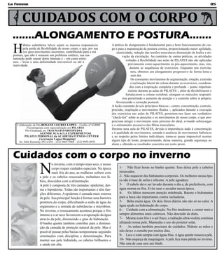 La Femme                                                                                                                                                  05



       CUIDADOS COM O CORPO
 .......ALONGAMENTO E POSTURA.......
 H
         ábitos sedentários talvez sejam os maiores responsáveis           A prática do alongamento é fundamental para o bom funcionamento do cor-
         pela perda de flexibilidade do nosso corpo, o que, por sua        po e para a manutenção da postura correta, proporcionando maior agilidade,
         vez gera movimentos incorretos, contribuindo para a má                elasticidade, redução das tensões musculares diminuição de lesões e ati-
 postura, que não é somente um problema estético; sua ma-                           vação da circulação. Ao contrário de outras práticas, as atividades
 nutenção pode causar dores intensas e – em casos extre-
                                                                                       voltadas à flexibilidade nas aulas de PILATES não são aplicadas
 mos – levar a uma deformidade irreversível ou até à
 inatividade.                                                                            previamente como aquecimento ou pós-aquecimento, mas, sim,
                                                                                           durante as sequências de exercícios. Enquanto nos exercita-
                                                                                            mos, obtemos um alongamento progressivo de forma lenta e
                                                                                            sem dor.
                                                                                            Os constantes movimentos de segmentação, rotação, extensão
                                                                                            e inclinação lateral da coluna durante os exercícios, coordena-
                                                                                           dos com a respiração completa e profunda – ponto importan-
                                                                                         tíssimo durante as aulas de PILATES -, além de flexibilizarem e
                                                                                       fortalecerem a coluna vertebral, alongam os músculos respirató-
                                                                                    rios permitindo o aumento da atenção e o controle sobre si próprio,
                                                                               favorecendo a correção postural.
                                                                           A fusão constante de seis princípios básicos – centro, concentração, controle,
                                                                           precisão, respiração e movimentos fluidos -, aplicados durante a execução
                                                                           dos exercícios nas aulas de PILATES, permitem-nos fazer um verdadeiro
                                                                           “check-list” sobre as posições e os movimentos do nosso corpo, o que pro-
                                                                           porciona atingir o movimento mais próximo do ideal, evitando sobrecargas
    Colaboração da Dra.ROSANE LOURES LOPES – Crefito nº 63490F             e o estiramento excessivo das fibras musculares.
           Fisioterapeuta com especialização em PILATES                    Durante uma aula de PILATES, devido à importância dada à concentração
          Pós-Graduada em TRAUMATO-ORTOPEDIA
                       AGENDE SUA AULA EXPERIMENTAL                        e à qualidade de movimentos, somada à ausência de movimentos balísticos
          PILATES PERSONAL da ACADEMA FITNESS CENTER                       e ao respeito pelos limites individuais, torna-se quase impossível ocorrer
                      (Araruama Lagoa Shopping)                            algum tipo de lesão, proporcionando, dessa maneira, grande segurança ao
     Av. John Kennedy 292 s/226 – (22) 2665-5968 – (22) 9954-0932
                                                                           aluno e obtendo-se resultados concretos em curto prazo.



 Cuidados com o corpo no inverno
                     N
                              o inverno, com o tempo mais seco, o nosso
                              corpo requer cuidados especiais. Na época          1- Não ficar horas no banho quente. Isso deixa pele e cabelos
                              mais fria do ano, as mulheres sofrem com           ressecados.
                     a pele e os cabelos ressecados, rachadura nos lá-           2- Não esquecer dos hidratantes corporais. Os melhores nessa épo-
                     bios, descuidos com a alimentação.                          ca são à base de uréia e silicone. A pele agradece.
                     A pele é composta de três camadas: epiderme, der-           3- O cabelo deve ser lavado durante o dia e, de preferência, com
                     me e hipoderme. Todas são importantes e têm fun-            água morna ou fria. Evite usar o secador nessa época.
                     ções diferentes. A epiderme é camada mais externa           4-    Os lábios merecem atenção redobrada. Batons e hidratantes
                     da pele. Sua principal função é formar uma barreira         para a boca são importantes contra rachaduras.
                     protetora do corpo, dificultando a saída de água do         5- Beba muita água. Os dois litros diários não são só no calor. A
                     organismo e a entrada de substâncias e micróbios.           água ajuda na hidratação do corpo.
                     No inverno, o ressecamento acontece porque o frio           6- Cuidado com a alimentação. No frio tendemos a comer mais e
                     intenso e o ar seco favorecem a evaporação da água          sempre alimentos mais calóricos. Não descuide da dieta.
                     através da pele, diminuindo o grau de hidratação.           7- Mesmo com frio e o sol fraco, a radiação ultra-violeta continua
                     O banho quente também contribui para a diminui-             afetando nossa pele. Mantenha o uso do protetor solar.
                     ção da camada de proteção natural da pele. Mas é            8-    As unhas também precisam de cuidados. Hidrate as mãos e
                     possível passar pelas baixas temperaturas seguindo          não deixe o esmalte por muitos dias.
                     orientações com disciplina e determinação. Para             9- Lave o rosto sempre com águas frias. A água quente resseca a pele.
                     manter sua pele hidratada, os cabelos brilhantes e          10- Não esqueça da maquiagem. A pele fica mais pálida no inverno.
                     a saúde em alta.                                            Não saia de casa sem um blush.
 