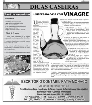 08                                                                                                                                                  La Femme




                                                     DICAS CASEIRAS
 Pavê de amendoim                                     LIMPEZA DA CASA COM                                       VINAGRE
 Ingredientes:
                                                                                                         *PAREDES*: faça uma solução de vinagre e água mor-


                                                      U
                                                               se esse poderoso in-                       na em partes iguais.
 2 pacotes de biscoito maizena
                                                               grediente na faxina e                       Aplique-a sobre riscos de lápis e marcas espalhadas
 2 latas de leite condensado cozido                            livre-se de produtos                          pelas paredes. Esfregue o local com um pano macio
 2 latas de creme de leite                            perigosos.                                                até que as manchas desapareçam.
 1/2 kg de amendoim torrado e triturado               Incrível como gastamos di-
 2 latas de creme de leite                            nheiro com                                                    *ARMÁRIOS*: para eliminar o odor de
 1/2kg de amendoim torrado e triturado                produtos                                                        mofo, esvazie os compartimentos e deixe
                                                      de limpe-                                                        pernoitar, dentro do móvel, uma bacia ou
                                                      za, não é                                                         assadeira com vinagre branco puro. Em
 * Modo de Preparo                                    mesmo?                                                           seguida, passe um pano embebido nesse
                                                      Mas saiba                                                      líquido.
 1. Cozinhe o leite condensado por 30 minutos         que isso
 em panela de pressão, espere esfriar abra a lata.    pode ser                                                   *ODORES DE ANIMAIS*: para eliminar o
                                                      diferen-                                                   cheiro de urina e fezes dos bichos de
                                                      te. Basta                                                estimação, remova a parte sólida dos resíduos. Em
 2. Misture no liquidificador o creme de leite e o                                                              seguida, aplique uma solução de dois terços de
                                                      conhecer
 leite condensado cozido.                             as     uti-                                                  água morna e um terço de vinagre branco. Logo
                                                      lidades                                                       depois, aplique um pouco de vinagre puro so-
 3. Faça camadas de biscoito, o creme batido no       de um                                                           bre o local e deixe secar naturalmente.
 liquidificador e o amendoim triturado até termi-     ingre-
 nar os ingredientes.                                 diente                                                             *BANHEIRO*: remova o mofo do re-
                                                      simples                                                             junte dos azulejos aplicando uma boa
                                                      da cozinha:                                                           quantidade de vinagre branco puro
 4. Leve à geladeira por aproximadamente 08 horas.    o     vinagre                                                         com uma escova de dente velha. Dei-
                                                      branco. Ele                                                          xe-o agir por
                                                      pode ser apli-                                                     duas horas e, depois, lave a superfície
                                                      cado na faxina                                                   com água e sabão. Para esfregar registros
                                                      da casa. Reu-                                                  e as peças de louça, use uma esponja macia
                                                      nimos algumas                                                 embebida numa solução (meio a
                                                      dicas de uso do                                              meio) de água e vinagre.
                                                      vinagre na limpeza de pa-
                                                      redes, armários e até de pa-     *LAVANDERIA*: coloque num borrifador a mesma quantidade de água e
                                                      nelas. Além de ficar livre de    vinagre branco. Aplique sobre manchas nas roupas antes de colocá-las na
                                                      produtos tóxicos (*), você irá   máquina. Para aumentar o poder de limpeza do seu sabão em pó, espere a
                                                      eliminar odores, desinfetar e    máquina de lavar encher e adicione à água uma xícara de chá de vinagre
                                                      lustrar com facilidade. E por    puro. Depois, deixe lavar normalmente.
                                                      um custo bem menor do que o
                                                      dos limpadores comuns.           *COZINHA*: esqueceu a panela no fogo? Para retirar resíduos queimados do
                                                                                       fundo de panelas e frigideiras, encha-as de água e adicione 4 colheres (sopa)
                                                                                       de vinagre branco. Leve ao fogo e deixe ferver. Espere esfriar e lave normal-
                                                                                       mente.
 