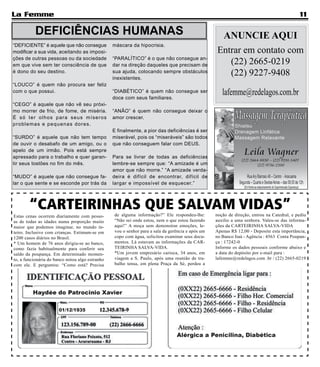 La Femme                                                                                                                                    11

           DEFICIÊNCIAS HUMANAS                                                                    ANUNCIE AQUI
“DEFICIENTE” é aquele que não consegue           máscara da hipocrisia.
modificar a sua vida, aceitando as imposi-                                                        Entrar em contato com
ções de outras pessoas ou da sociedade
em que vive sem ter consciência de que
                                                 “PARALÍTICO” é o que não consegue an-
                                                 dar na direção daqueles que precisam de             (22) 2665-0219
é dono do seu destino.                           sua ajuda, colocando sempre obstáculos
                                                 inexistentes.
                                                                                                     (22) 9227-9408
“LOUCO” é quem não procura ser feliz
com o que possui.                                “DIABÉTICO” é quem não consegue ser
                                                 doce com seus familiares.
                                                                                                     lafemme@redelagos.com.br
“CEGO” é aquele que não vê seu próxi-
mo morrer de frio, de fome, de miséria.          “ANÃO” é quem não consegue deixar o
É s ó t e r o l h o s p a ra se u s míse ro s    amor crescer.
proble m a s e p e q u e n a s d o re s.
                                                 E finalmente, a pior das deficiências é ser
“SURDO” é aquele que não tem tempo               miserável, pois os “miseráveis” são todos
de ouvir o desabafo de um amigo, ou o            que não conseguem falar com DEUS.
apelo de um irmão. Pois está sempre
apressado para o trabalho e quer garan-          Para se livrar de todas as deficiências
tir seus tostões no fim do mês.                  lembre-se sempre que: “A amizade é um
                                                 amor que não morre.” “A amizade verda-
“MUDO” é aquele que não consegue fa-             deira é difícil de encontrar, difícil de
lar o que sente e se esconde por trás da         largar e impossível de esquecer.”



        “CARTEIRINHAS QUE SALVAM VIDAS”          de alguma informação?” Ele respondeu-lhe:        noção de direção, entrou na Catedral, e pediu
Estas cenas ocorrem diariamente com pesso-
as de todas as idades numa proporção muito       “Não sei onde estou, nem o que estou fazendo     auxilio a uma senhora. Valeu-se das informa-
maior que podemos imaginar, no mundo in-         aqui!” A moça sem demonstrar emoções, le-        ções da CARTEIRINHA SALVA-VIDA
teiro. Inclusive com crianças. Estimam-se em     vou o senhor para a sala da gerência e após um   Apenas R$ 12,00 - Deposite esta importância,
1200 casos diários no Brasil.                    copo com água, solicitou examinar seus docu-     no Banco Itaú - Agência : 4563 Conta Poupan-
* Um homem de 76 anos dirigiu-se ao banco,       mentos. Lá estavam as informações da CAR-        ça : 17242-0
como fazia habitualmente para conferir seu       TEIRINHA SALVA-VIDA.                             Informe os dados pessoais conforme abaixo e
saldo da poupança. Em determinado momen-         *Um jovem empresário carioca, 34 anos, em        a data do depósito por e-mail para :
to, a funcionária do banco notou algo estranho   viagem a S. Paulo, após uma reunião de tra-      lafemme@redelagos.com .br / (22) 2665-0219
com ele. E perguntou: “Como está? Precisa        balho tensa, em plena Praça da Sé, perdeu a
 