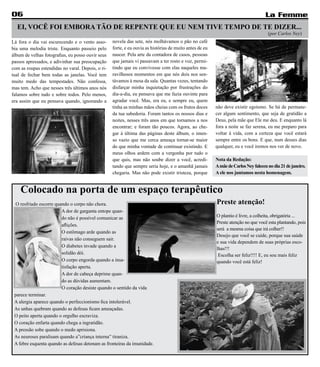 06                                                                                                                                  La Femme
  EI, VOCÊ FOI EMBORA TÃO DE REPENTE QUE EU NEM TIVE TEMPO DE TE DIZER...
                                                                                                                                     (por Carlos Ney)
Lá fora o dia vai escurecendo e o vento asso-      novela das sete, nós molhávamos o pão no café
bia uma melodia triste. Enquanto passeio pelo      forte, e eu ouvia as histórias de muito antes de eu
álbum de velhas fotografias, eu posso ouvir seus   nascer. Pela arte da contadora de casos, pessoas
passos apressados, e adivinhar sua preocupação     que jamais vi passavam a ter rosto e voz, permi-
com as roupas estendidas no varal. Depois, o ri-   tindo que eu convivesse com elas naqueles ma-
tual de fechar bem todas as janelas. Você tem      ravilhosos momentos em que nós dois nos sen-
muito medo das tempestades. Não confessa,          távamos à mesa da sala. Quantas vezes, tentando
mas tem. Acho que nesses três últimos anos nós     disfarçar minha inquietação por frustrações do
falamos sobre tudo e sobre todos. Pelo menos,      dia-a-dia, eu pensava que me fazia ouvinte para
era assim que eu pensava quando, ignorando a       agradar você. Mas, era eu, e sempre eu, quem
                                                   tinha as minhas mãos cheias com os frutos doces       não deve existir egoísmo. Se há de permane-
                                                   da tua sabedoria. Foram tantos os nossos dias e       cer algum sentimento, que seja de gratidão a
                                                   noites, nesses três anos em que tornamos a nos        Deus, pela mãe que Ele me deu. E enquanto lá
                                                   encontrar; e foram tão poucos. Agora, ao che-         fora a noite se faz serena, eu me preparo para
                                                   gar à última das páginas deste álbum, o imen-         voltar à vida, com a certeza que você estará
                                                   so vazio que me cerca ameaça tornar-se maior          sempre entre os bons. E que, num desses dias
                                                   do que minha vontade de continuar existindo. E        qualquer, eu e você iremos nos ver de novo.
                                                   meus olhos ardem com a vergonha por tudo o
                                                   que quis, mas não soube dizer a você, acredi-         Nota da Redação:
                                                   tando que sempre seria hoje, e o amanhã jamais        A mãe de Carlos Ney faleceu no dia 21 de janeiro.
                                                   chegaria. Mas não pode existir tristeza, porque       A ele nos juntamos nesta homenagem.


    Colocado na porta de um espaço terapêutico
 O resfriado escorre quando o corpo não chora.                                                           Preste atenção!
                        A dor de garganta entope quan-
                        do não é possível comunicar as                                                   O plantio é livre, a colheita, obrigatória ...
                                                                                                         Preste atenção no que você esta plantando, pois
                        aflições.
                                                                                                         será a mesma coisa que irá colher!!
                        O estômago arde quando as
                                                                                                         Desejo que você se cuide, porque sua saúde
                        raivas não conseguem sair.
                                                                                                         e sua vida dependem de suas próprias esco-
                        O diabetes invade quando a
                                                                                                         lhas!!!
                        solidão dói.                                                                      Escolha ser feliz!!!! E, eu sou mais feliz
                        O corpo engorda quando a insa-                                                   quando você está feliz!
                        tisfação aperta.
                        A dor de cabeça deprime quan-
                        do as dúvidas aumentam.
                        O coração desiste quando o sentido da vida
 parece terminar.
 A alergia aparece quando o perfeccionismo fica intolerável.
 As unhas quebram quando as defesas ficam ameaçadas.
 O peito aperta quando o orgulho escraviza.
 O coração enfarta quando chega a ingratidão.
 A pressão sobe quando o medo aprisiona.
 As neuroses paralisam quando a”criança interna” tiraniza.
 A febre esquenta quando as defesas detonam as fronteiras da imunidade.
 