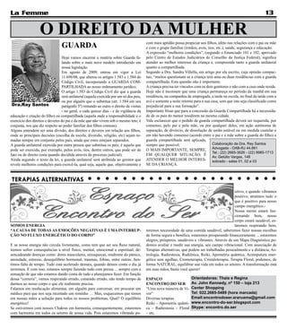 La Femme                                                                                                                                                            13

                   O DIREITO DA MULHER
                                 GUARDA                                                  com mais aptidão possa propiciar aos filhos, afeto nas relações com o pai ou mãe
                                                                                         e com o grupo familiar (irmãos, avós, tios, etc.); saúde, segurança e educação.
                                                                                         A expressão “melhores condições”, (segundo o Enunciado 101 e 102, aprovado
                                  Hoje vamos encerrar a matéria sobre Guarda fa-         pelo Centro de Estudos Judiciários do Conselho da Justiça Federal), significa
                                  lando sobre o mais novo modelo introduzido em          atender ao melhor interesse da criança e, compreende tanto a guarda unilateral
                                  nossa legislação.                                      quanto a compartilhada.
                                  Em agosto de 2009, entrou em vigor a Lei               Segundo a Dra. Sandra Villella, em artigo por ela escrito, cuja opinião compac-
                                  11.698/08, que alterou os artigos 1.583 e 1.584 do     tuo, “muitos questionam se a criança terá uma ou duas residências com a guarda
                                  Código Civil, incorporando a GUARDA COM-               compartilhada. Esta questão não é importante.
                                  PARTILHADA ao nosso ordenamento jurídico.              A criança precisa ter vínculos com os dois genitores e não com a casa onde reside.
                                  O artigo 1.583 do Código Civil diz que a guarda        Hoje não é incomum que uma criança permaneça no período da manhã em sua
                                  será unilateral (aquela exercida por um só dos pais,   residência, na companhia de empregada, a tarde na escola, no final da tarde com a
                                  ou por alguém que o substitua (art. 1.584 em seu       avó e somente a noite retorne para a sua casa, sem que isto seja classificado como
 Dra.Ray Santos                   parágrafo 5º) restando ao outro o direito de visitas   prejudicial para a sua formação”.
                                  - no geral, a cada quinze dias - e de vigilância da    Importante frisar que para a concessão da Guarda Compartilhada há a necessida-
educação e criação do filho) ou compartilhada (aquela onde a responsabilidade e o        de de os pais do menor residirem na mesma cidade.
exercício dos direitos e deveres do pai e da mãe que não vivem sob o mesmo teto, é       Vale esclarecer que o pedido de guarda compartilhada deverá ser requerida, por
conjunta, nos que diz respeito ao poder familiar dos filhos comuns).                     consenso, pelo pai e pela mãe, ou por qualquer deles, em ação autônoma de
Alguns entendem ser uma divisão, dos direitos e deveres em relação aos filhos,           separação, de divórcio, de dissolução de união estável ou em medida cautelar e
onde as principais decisões (escolha de escola, diversão, religião, etc) sejam to-       em não havendo consenso (acordo entre o pai e a mãe sobre a guarda do filho) a
madas sempre em conjunto pelos pais, ainda que estes estejam separados.                  guarda compartilhada será aplicada,
A guarda unilateral exercida por outra pessoa que substitua os pais, é aquela que        sempre que possível.                      Colaboração da Dra. Ray Santos
pode ser exercida, por exemplo, pelos avós, tios, dentre outros, que pode ser de         O MAIS IMPORTANTE, SEMPRE, Advogada - OAB-RJ 44.861
                                                                                                                                   Tel.: (22) 2665-3626 - (22) 9985-1713
fato ou de direito (esta quando decidida através de processo judicial).                  EM QUALQUER SITUAÇÃO, É
                                                                                                                                   Av. Getúlio Vargas, 148
Ainda segundo o texto da lei, a guarda unilateral será atribuída ao genitor que          ATENDER O MELHOR INTERES- sobrado - salas 01, 02 e 03
revele melhores condições para exercê-la, qual seja, aquele que, objetivamente e         SE DA CRIANÇA.


TERAPIAS ALTERNATIVAS
                                                                                                                                               sitivo, e quando vibramos
                                                                                                                                               positivo, atraímos tudo o
                                                                                                                                               que é positivo para nosso
                                                                                                                                               campo energético.-
                                                                                                                                               Nossa mente estará fun-
                                                                                                                                               cionando bem, nosso
                                                                                                                                               corpo estará saudável, es-
SOMOS ENERGIA                                                                                                                                  taremos respirando bem,
“A CAUSA DE TODAS AS EMOÇÕES NEGATIVAS É UMA INTERRUP-                                   teremos necessidade de uma comida saudável, saberemos fazer nossas escolhas
ÇÃO NO FLUXO ENERGÉTICO DO CORPO”                                                        de forma segura e benéfica, estaremos prosperando financeiramente ... estaremos
                                                                                         alegres, prósperos, saudáveis e vibrantes. Através de um Mapa Diagnóstico po-
E se nossa energia não circula livremente, como tem que ser seu fluxo natural,           demos avaliar e medir sua energia, seu campo vibracional. Com associação de
iremos sofrer consequências a nível físico, mental, emocional e espiritual, de-          Terapias alternativas, que podem ser trabalhadas pessoalmente e a distância, As-
sencadeando doenças como: dores musculares, enxaquecas, síndrome do pânico,              trologia, Radiestesia, Radiônica, Reiki, Apometria quântica, Acumputura ener-
ansiedade, estresse, desequilíbrio hormonal, traumas, fobias, entre outras. Sen-         gética sem agulhas, Cromoterapia, Cristaloterapia, Terapia Floral, podemos, de
timos falta de tempo. Tudo está acelerado demais, quando demos conta o dia já            forma NATURAL, equilibrar sua vida em todos os setores. A transformação está
terminou. E com isso, estamos sempre fazendo tudo com pressa ... sempre com a            em suas mãos, basta você querer!
sensação de que não estamos dando conta de tudo o planejamos fazer. Em função
dessa “correria”, vamos respirando errado, comendo errado, não tendo tempo de            ESPAÇO                      Orientadoras: Thais e Regina
darmos ao nosso corpo o que ele realmente precisa.                                       ENCONTRO DO SER             Av. John Kennedy, nº 150 – loja 213
Falamos em reeducação alimentar, em alguém para conversar, em procurar um                “Uma nova maneira de Vi-    Center Shopping
médico para que nos seja receitado um remédio … Mas, esquecemos que temos                ver”                        Tel: 022.2665-5489 (hora marcada)
em nossas mãos a solução para todos os nossos problemas. Qual? O equilíbrio              Diversas terapias           Email:encontrodoser.araruama@gmail.com
energético!                                                                              Reiki - Apometria quânti-   www.encontro-do-ser.blogspot.com
Se estivermos com nossos Chakras em harmonia, consequentemente, estaremos                ca – Radiestesia – Floral   Skype: encontro.do.ser
com harmonia em todos os setores de nossa vida. Pois estaremos vibrando po-              – etc.
 