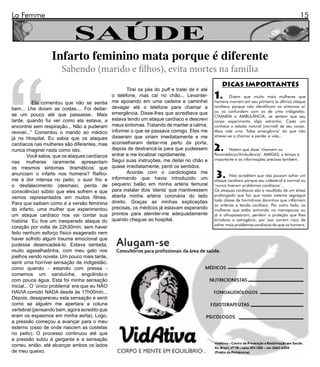 La Femme                                                                                                                                         15


                             SAÚDE




“
                  Infarto feminino mata porque é diferente
                       Sabendo (marido e filhos), evita mortes na família
                                                                                                      DICAS IMPORTANTES
                                                        Tirei os pés do puff e tratei de ir até
                                                o telefone, mas caí no chão... Levantei-
                                                me apoiando em uma cadeira e caminhei
                                                                                                  1.       Dizem que muito mais mulheres que
                                                                                                  homens morrem em seu primeiro (e último) ataque
            Ela comentou que não se sentia
bem... Lhe doíam as costas.... Foi deitar-      devagar até o telefone para chamar a              cardíaco porque não identificam os sintomas e/
                                                emergência. Disse-lhes que acreditava que         ou os confundem com os de uma indigestão.
se um pouco até que passasse.. Mais                                                               CHAMEM a AMBULÂNCIA, se sentem que seu
tarde, quando fui ver como ela estava, a        estava tendo um ataque cardíaco e descrevi        corpo experimenta algo estranho. Cada um
encontrei sem respiração... Não a puderam       meus sintomas. Tratando de manter a calma,        conhece o estado natural (normal) de seu corpo.
reviver...” Comentou o marido ao médico         informei o que se passava comigo. Eles me         Mais vale uma ‘falsa emergência’ do que não
já no Hospital. Eu sabia que os ataques         disseram que viriam imediatamente e me            atrever-se a chamar e perder a vida...
                                                aconselharam deitar-me perto da porta,
cardíacos nas mulheres são diferentes, mas
nunca imaginei nada como isto.                  depois de destrancá-la para que pudessem          2.     Notem que disse ‘chamem os
         Você sabia, que os ataques cardíacos   entrar e me localizar rapidamente.                Paramédicos/Ambulância’. AMIGAS, o tempo é
                                                Segui suas instruções, me deitei no chão e        importante e as informações precisas também.
nas mulheres raramente apresentam
os mesmos sintomas ‘dramáticos’ que             quase imediatamente, perdi os sentidos.
anunciam o infarto nos homens? Refiro-
me à dor intensa no peito, o suor frio e
                                                        Acordei com o cardiologista me
                                                informando que havia introduzido um                3.      Não acreditem que não possam sofrer um
                                                                                                  ataque cardíaco porque seu colesterol é normal ou
o desfalecimento (desmaio, perda de             pequeno balão em minha artéria femural            ‘nunca tiveram problemas cardíacos’...
consciência) súbito que eles sofrem e que       para instalar dois ‘stents’ que mantivessem       Os ataques cardíacos são o resultado de um stress
vemos representados em muitos filmes.           aberta minha artéria coronária do lado            prolongado que faz que nosso sistema segregue
                                                direito. Graças as minhas explicações             toda classe de hormônios daninhos que inflamam
Para que saibam como é a versão feminina                                                          as artérias e tecido cardíaco. Por outro lado, as
do infarto, uma mulher que experimentou         precisas, os médicos já estavam esperando         mulheres que estão entrando na menopausa ou
um ataque cardíaco nos vai contar sua           prontos para atender-me adequadamente             já a ultrapassaram, perdem a proteção que lhes
história: ‘Eu tive um inesperado ataque do      quando cheguei ao hospital.                       brindava o estrogênio, por isso correm risco de
                                                                                                  sofrer mais problemas cardíacos do que os homens.
coração por volta de 22h30min, sem haver
feito nenhum esforço físico exagerado nem
haver sofrido algum trauma emocional que
pudesse desencadeá-lo. Estava sentada,
muito agasalhadinha, com meu gato nos
joelhos vendo novela. Um pouco mais tarde,
senti uma horrível sensação de indigestão,
como quando - estando com pressa -
comemos um sanduíche, engolindo-o
com pouca água. Esta foi minha sensação
inicial... O ‘único problema’ era que eu NÃO
HAVIA comido NADA desde às 17h00min...
Depois, desapareceu esta sensação e senti
como se alguém me apertara a coluna
vertebral (pensando bem, agora acredito que
eram os espasmos em minha aorta). Logo,
a pressão começou a avançar para o meu
esterno (osso de onde nascem as costelas
no peito). O processo continuou até que
a pressão subiu à garganta e a sensação
correu, então, até alcançar ambos os lados
de meu queixo.
 