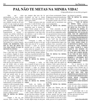 04                                                                                                                                       La Femme

                  PAI, NÃO TE METAS NA MINHA VIDA!
                                                                                                             (Artigo publicado por um sacerdote português)

        Hoje         que        estou   que comprar algo para dar de               que te fosses acostumando. Depois       que chamar-te a atenção.
aprofundando os meus estudos            recordação aos que te vieram               de algumas semanas já me pedias que     NÃO TE METAS NA MINHA
teológicos na Família, seus valores,    conhecer e temos que adaptar um            fosse embora, como até esquecias        VIDA?
seus princípios, suas riquezas,         quarto para o bebê”.                       de despedir quando saías do carro       Mas estou seguro que diante destas
seus conflitos, recordo-me de uma               Desde a primeira noite não         correndo para te encontrares com        palavras . . “NÃO TE METAS
ocasião em que escutei um jovem         dormimos. A cada três horas, como          os teus amiguinhos.                     NA MINHA VIDA”, podemos
gritar ao seu Pai: NÃO TE METAS         se fosses um alarme de relógio,            NÃO TE METAS NA MINHA                   responder juntos: FILHO, EU NÃO
NA MINHA VIDA!                          despertavas para te darmos de              VIDA?                                   ME METO NA TUA VIDA TU
        Esta     frase      tocou-me    comer. Outras, porque te sentias                    Foste crescendo, já não        TE METESTE NA MINHA, EU
profundamente,        tanto,      que   mal e choravas e choravas, sem que         querias que te levássemos às festas     TE ASSEGURO, QUE DESDE O
frequentemente a recordo e              nós soubéssemos o que fazer, pois          em casa de teus amiguinhos, pedia-      PRIMEIRO DIA, ATÉ AO DIA DE
comento nas minhas conferências         não sabíamos o que tu tinhas, até          nos que parássemos numa rua antes       HOJE, NÃO ME ARREPENDO
com Pais e filhos. Se em vez de         chorávamos contigo.                        de te deixarmos e que te fôssemos       QUE TE TENHAS METIDO NELA
sacerdote, tivesse optado por ser pai   NÃO TE METAS NA MINHA                      buscar numa rua depois, porque          E A TENHAS TRANSFORMADO
de família, o que responderia a essa    VIDA?                                      já eras “cool“, top, não querias        PARA SEMPRE! ENQUANTO EU
pergunta inquisitiva de meu filho?              Começaste a andar, eu              chegar cedo em casa, incomodava-        FOR VIVO, VOU METER-ME NA
Esta poderia ser a minha resposta:      não sei quando foi que eu tive que         te que te impuséssemos regras, não      TUA VIDA, ASSIM COMO TU
FILHO, UM MOMENTO, NÃO                  andar mais atrás de “ti”, se quando        podíamos fazer comentários sobre        TE METESTE NA MINHA, PARA
SOU EU QUE ME METO NA                   começaste a andar ou quando                os teus amigos, sem que te voltasses    AJUDAR-TE, PARA FORMAR-
TUA VIDA, FOSTE TU QUE TE               pensaste que já o sabias. Já não           contra nós, como se os conhecesses      TE, PARA AMAR-TE E PARA
METESTE NA MINHA!                       podia sentar-me tranquilo a ler o          a eles toda a tua vida e nós fôssemos   FAZER-TE UM HOMEM OU
        Faz muitos anos, graças a       jornal ou a ver um filme ou o jogo do      uns perfeitos “desconhecidos” para      UMA MULHER DE BEM! SÓ
Deus, e pelo amor que a mamãe           meu time favorito, porque quando           ti.                                     OS PAIS QUE SABEM METER-
e eu sentimos, chegaste às nossas       acordavas, te perdias da minha vista       NÃO TE METAS NA MINHA                   SE NA VIDA DE SEUS FILHOS
vidas, ocupaste todo nosso tempo,       e tinha que sair atrás de ti para evitar   VIDA?                                   CONSEGUEM FAZER DELES,
ainda antes de nasceres. A mamãe        que te machucasses.                                 Cada vez sei menos de ti por   HOMENS E MULHERES QUE
sentia-se mal, não conseguia comer,     NÃO TE METAS NA MINHA                      ti mesmo , sei mais pelo que ouço       TRIUNFAM NA VIDA E SÃO
tudo o que comia, vomitava , e          VIDA?                                      dos demais. Já quase não queres         CAPAZES DE AMAR! PAPAIS:
tinha que ficar de repouso. Eu tive             Começaste a andar, eu              falar comigo, dizes que apenas sei      MUITO OBRIGADO!
que me dividir entre as tarefas         não sei quando foi que eu tive que         reclamar, e tudo o que eu faço está              Por se meterem na vida
do meu trabalho e as da casa para       andar mais atrás de “ti”, se quando        mal, ou é razão para que te rias de     dos seus filhos. Ah, melhor ainda,
ajudá-la. Nos últimos meses, antes      começaste a andar ou quando                mim, pergunto: como, com esses          corrijo,por terem deixado que os
que chegasses à casa, a mamãe não       pensaste que já sabias. Já não podia       defeitos, pude dar-te o que até agora   seus filhos se metam nas suas vidas!
dormia e não me deixava dormir.         sentar-me tranquilo a ler o jornal         tens tido. A Mamãe passa a noite em     E para vocês filhos: VALORIZEM
Os gastos aumentam incrivelmente,       ou a ver um filme ou o jogo do             claro e consequentemente não me         OS SEUS PAIS. NÃO SÃO
tanto que grande parte do que           meu time favorito, porque quando           deixa dormir dizendo-me: que ainda      PERFEITOS, MAS AMAM VOCÊS
ganhava era gasto contigo, para         acordavas, te perdias da minha vista       não chegaste e que já é madrugada,      E TUDO O QUE DESEJAM É QUE
pagar um bom médico que                 e tinha que sair atrás de ti para evitar   que o teu celular está desligado, que   VOCÊS SEJAM CAPAZESDE
atendesse a mamãe e a ajudasse          que te machucasses.                        já são 3 h e não chegas. Até que por    ENFRENTAREM A VIDA E
a ter uma gravidez saudável, em         NÃO TE METAS NA MINHA                      fim podemos dormir quando acabas        TRIUNFAREM COMO HOMENS
medicamentos, na maternidade, em        VIDA?                                      de chegar.                              DE BEM !
comprar-te todo um guarda-roupa.                Ainda me lembro do                 NÃO TE METAS NA MINHA                   A vida dá muitas voltas, e, em menos
A mamãe não podia ver nada de           primeiro dia de aula. Quando tive          VIDA?                                   tempo do que vocês imaginam,
bebê, que não o quisesse para ti,       que telefonar para o serviço e dizer       Já quase não falamos, não me            alguém lhes dirá: “NÃO TE METAS
compramos tudo o que podíamos,          que não podia ir. Já que tu, na porta      contas as tuas coisas, aborrece-te      NA MINHA VIDA!”
contando que tu estivesses bem e        do colégio, não querias soltar-me          falar com velhos que não entendem                A paternidade não é um
tivesses o melhor possível.             a mão e entrar. Choravas e pedia-          o mundo de hoje Agora só me             capricho ou um acidente, é um dom
NÃO TE METAS NA MINHA                   me que não fosse embora. Tive que          procuras quando tens que pagar          de Deus, que nasce do Amor!
VIDA?!                                  entrar contigo na escola, e pedir à        algo ou necessitas de dinheiro para     Deus os abençoe!
        Chegou o dia em que             professora que me deixasse estar ao        a universidade, ou para sair. ou pior
nasceste: Disse a mamãe: “Temos         teu lado, algum tempo, na sala, para       ainda, procuro-te eu, quando tenho                   (autor desconhecido)
 