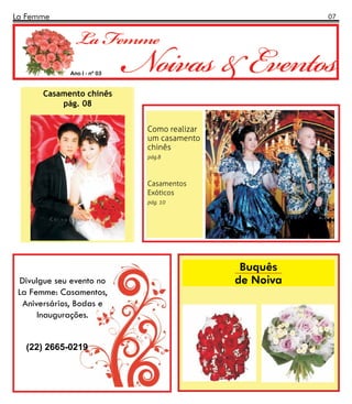 La Femme                                                07




             Ano I - nº 03


       Casamento chinês
           pág. 08


                             Como realizar
                             um casamento
                             chinês
                             pág.8



                             Casamentos
                             Exóticos
                             pág. 10




                                              Buquês
 Divulgue seu evento no                      de Noiva
 La Femme: Casamentos,
  Aniversários, Bodas e
      Inaugurações.


   (22) 2665-0219
 