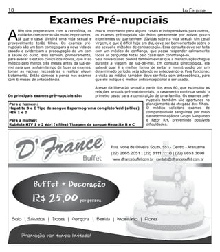 10                                                                                                       La Femme

                         Exames Pré-nupciais
A
      lém dos preparativos com a cerimônia, os        Pouco importante para alguns casais e indispensáveis para outros,
      cuidados com o corpo são muito importantes,     os exames pré-nupciais são feitos geralmente por noivos pouco
      já que o casal dividirá uma vida sexual e       experientes ou que tenham dúvidas sobre a vida sexual. Um casal
provavelmente terão filhos. Os exames pré-            virgem, o que é difícil hoje em dia, deve ser bem orientado sobre o
nupciais são um bom começo para a nova vida de        ato sexual e métodos de contracepção. Essa consulta deve ser feita
casado e evidenciam a preocupação de um com           com um médico de confiança, que possa responder calmamente
a saúde do outro. Eles servem, primeiramente,         todas as perguntas feitas pelo casal sem constrangê-lo.
para avaliar o estado clínico dos noivos, que ir ao   Se a noiva quiser, poderá também evitar que a menstruação chegue
médico pelo menos três meses antes da lua-de-         durante a viagem de lua-de-mel. Em consulta ginecológica, ela
mel para que tenham tempo de fazer os exames,         saberá qual é a melhor forma de evitar a menstruação por um
tomar as vacinas necessárias e realizar algum         determinado período, seja adiando ou antecipando-a. Para funcionar,
tratamento. Então comece a pensa nos exames           a visita ao médico também deve ser feita com antecedência, para
com 6 meses de antecedência.                          que ele indique o melhor anticoncepcional a ser usado.

                                             Apesar da liberação sexual a partir dos anos 60, que estimulou as
                                             relações sexuais pré-matrimoniais, o casamento continua sendo o
Os principais exames pré-nupciais são:       primeiro passo para a constituição de uma família. Os exames pré-
                                                                           nupciais também são oportunos no
Para o homem:                                                              planejamento da chegada dos filhos.
Hepatite B e C Tipo de sangue Espermograma completo Vdrl (sífiles)         O médico solicitará exames de
HIV 1 e 2                                                                  compatibilidade sanguínea por meio
                                                                           da determinação de Grupo Sanguíneo
Para a mulher:                                                             e Fator RH, prevenindo possíveis
Rubéola HIV 1 e 2 Vdrl (sífiles) Tipagem de sangue Hepatite B e C          dificuldades.
 
