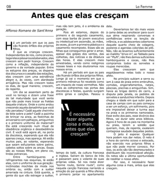 08                                                                                                          La Femme

                    Antes que elas cresçam
                                          mas não tem jeito, é o emblema da          dela.
                                          geração.                                          Deveríamos ter ido mais vezes
Affonso Romano de Sant’Anna
                                                 Pois ali estamos, depois do         à cama delas ao anoitecer para ouvir
                                          primeiro e do segundo casamento,           sua alma respirando conversas e
                                          com essa barba de jovem executivo          confidências entre os lençóis da



H
       á um período em que os pais        ou intelectual em ascensão, as mães,       infância, e os adolescentes cobertores
       vão ficando órfãos dos próprios    às vezes, já com a primeira plástica e o   daquele quarto cheio de colagens,
       filhos.                            casamento recomposto. Essas são as         posteres e agendas coloridas de pilô.
       É que as crianças crescem.         filhas que conseguimos gerar e amar,       Não, não as levamos suficientemente
Independentes de nós, como árvores,       apesar dos golpes dos ventos, das          ao maldito “drive-in”, ao Tablado para
tagarelas e pássaros estabanados, elas    colheitas, das notícias e da ditadura      ver “Pluft”, não lhes demos suficientes
crescem sem pedir licença. Crescem        das horas. E elas crescem meio             hambúrgueres e cocas, não lhes
como a inflação, independente do          amestradas, vendo como redigimos           compramos todos os sorvetes e
governo e da vontade popular. Entre       nossas teses e nos doutoramos nos          roupas merecidas.
os estupros dos preços, os disparos       nossos erros.                                     Elas    cresceram    sem     que
dos discursos e o assalto das estações,          Há um período em que os pais        esgotássemos nelas todo o nosso
elas crescem com uma estridência          vão ficando órfãos dos próprios filhos.    afeto.
alegre e, às vezes, com alardeada         Longe já vai o momento em que o                   No princípio subiam a serra ou
arrogância. Mas não crescem todos         primeiro mênstruo foi recebido como        iam à casa de praia entre embrulhos,
os dias, de igual maneira; crescem,       um impacto de rosas vermelhas. Não         comidas, engarrafamentos, natais,
de repente.                               mais as colheremos nas portas das          páscoas, piscinas e amiguinhas. Sim,
       Um dia se assentam perto de        discotecas e festas, quando surgiam        havia as brigas dentro do carro, a
você no terraço e dizem uma frase         entre gírias e canções. Passou o           disputa pela janela, os pedidos de
de tal maturidade que você sente                                                     sorvetes e sanduíches infantis. Depois




                                             “
que não pode mais trocar as fraldas                                                  chegou a idade em que subir para a
daquela criatura. Onde e como andou                                                  casa de campo com os pais começou
crescendo aquela danadinha que você                                                  a ser um esforço, um sofrimento, pois
não percebeu? Cadê aquele cheirinho                                                  era impossível deixar a turma aqui
                                                                                     na praia e os primeiros namorados.
de leite sobre a pele? Cadê a pazinha               É necessário                     Esse exílio dos pais, esse divórcio dos
de brincar na areia, as festinhas de
aniversário com palhaços, amiguinhos              fazer alguma                       filhos, vai durar sete anos bíblicos.
e o primeiro uniforme do maternal?                                                   Agora é hora de os pais na montanha
Ela está crescendo num ritual de
                                                  coisa a mais,                      ou praia, terem a solidão que
obediência orgânica e desobediência              antes que elas                      queriam, mas, de repente, exalarem
                                                                                     contagiosa saudade daquelas pestes.
civil. E você está agora ali, na porta
da discoteca, esperando que ela não                 cresçam”                                O jeito é esperar. Qualquer
apenas cresça, mas apareça. Ali estão                                                hora podem nos dar netos. O neto é
muitos pais, ao volante, esperando                                                   a hora do carinho ocioso e estocado,
que saiam esfuziantes sobre patins,                                                  não exercido nos próprios filhos e
cabelos soltos sobre as ancas. Essas                                                 que não pode morrer conosco. Por
são as nossas filhas, em pleno cio,                                                  isso, os avós são tão desmesurados e
lindas potrancas.                         tempo do balé, da cultura francesa         distribuem tão incontrolável afeição.
       Entre     hambúrgueres         e   e inglesa. Saíram do banco de trás         Os netos são a última oportunidade
refrigerantes nas esquinas, lá estão      e passaram para o volante de suas          de reeditar o nosso afeto.
elas, com o uniforme de sua geração:      próprias vidas. Só nos resta dizer                Por isso, é necessário fazer
incômodas mochilas da moda nos            “bonne route, bonne route”, como           alguma coisa a mais, antes que elas
ombros ou, então com a suéter             naquela canção francesa narrando a         cresçam.
amarrada na cintura. Está quente, a       emoção do pai quando a filha oferece
gente diz que vão estragar a suéter,      o primeiro jantar no apartamento
 