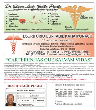 “CARTEIRINHAS QUE SALVAM VIDAS”
Estas cenas ocorrem diariamente com pessoas de todas as idades numa proporção muito maior que podemos imaginar, no mundo inteiro. Inclusive
com crianças. Estimam-se em 1200 casos diários no Brasil.
* Um homem de 76 anos dirigiu-se ao banco, como fazia habitualmente para conferir seu saldo da poupança. Em determinado momento, a funcionária
do banco notou algo estranho com ele. E perguntou: “Como está? Precisa de alguma informação?” Ele respondeu-lhe: “Não sei onde estou, nem o
que estou fazendo aqui!” A moça sem demonstrar emoções, levou o senhor para a sala da gerência e após um copo com água, solicitou examinar seus
documentos. Lá estavam as informações da CARTEIRINHA SALVA-VIDA.
*Um jovem empresário carioca, 34 anos, em viagem a S. Paulo, após uma reunião de trabalho tensa, em plena Praça da Sé, perdeu a noção de direção,
entrou na Catedral, e pediu auxilio a uma senhora. Valeu-se das informações da CARTEIRINHA SALVA-VIDA
Apenas R$ 12,00 - Deposite esta importância, no Banco Itaú - Agência : 4563 Conta Poupança : 17242-0
Informe os dados pessoais conforme abaixo e a data do depósito por e-mail para : lafemme@redelagos.com .br / (22) 2665-0219
 