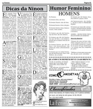 La Femme                                                                                                                                                               Página 03



  Dicas da Ninon                                                                                            Humor Feminino
E     V     É
        stá causando frisson
        na mulherada o prê-
        mio “LA FEMME
DESTAQUE”, que será re-
                                         ocê já ouviu falar
                                         no Depósito de
                                         Bebidas Estação
                                  Ponte dos Leites? Pois é!
                                                                          de extrema competência
                                                                          o trabalho realizado pela
                                                                          equipe do escritório da
                                                                    Contadora Katia Monaco.
                                                                                                              HOMENS
                                                                                                           Os Homens.                            Os homens que são bonitos, bons,
alizado dia 08 de março, na       Lá você encontra cervejas de      Além da simpatia e conheci-                                                  têm dinheiro e graças a Deus
                                  todas as marcas, quentes ou       mento, ela explica e simplifica        Os homens bons, são feios.
festa em homenagem ao Dia                                           as coisas mais complicadas
Internacional da Mulher.As        geladas, por um precinho bem                                                                                   são heterossexuais, são tímidos
                                  camarada. E não é só isso,        para os leigos em contabili-           Os homens bonitos, não são bons.
contempladas já estão sen-                                          dade. Agora tenho assegurada                                                 e NUNCA DÃO O PRIMEIRO
do selecionadas. São tantas       tem carvão, água mineral,                                                                                      PASSO!
                                  refrigerante, etc...E tem         a tranquilidade com minha
as candidatas merecedoras                                           firma e a declaração de ren-           Os homens bonitos e bons, são gays.
                                  mais, eles fazem entregas
deste premio que estamos -        em domicílio, sem demora          das física e jurídica para o                                                 Os homens que nunca dão o primei-
prazerosamente escolhendo                                           próximo ano. É sempre mui-             Os homens bonitos, bons e heteros-    ro passo, automaticamente perdem
                                  e sem acréscimo. Na sua           to bom consultar quem sabe             sexuais, estão casados.
as que têm o perfil que se        próxima festa ou churrasco,                                                                                    o interesse em nós quando tomamos
enquadra no critério, estabe-                                       e tem experiência. Se tiver
                                  não se preocupe, ligue para       alguma duvida ligue para a                                                   a iniciativa.
lecido pela direção do jornal.    a Estação que o trenzinho já                                             Os homens que não são bonitos,
                                                                    Katia: 2665-0219. Ela aten-
A festa vai ser um show!          vai chegar! Tel: 2664-8778                                                                                     AGORA... QUEM NESSE MUN-
Vou arrasar, desfilando com
                                                                    de a todos com muito prazer.           mas são bons, não têm dinheiro.


                                  C                                 F
                                                                                                                                                 DO ENTENDE OS HOMENS?
um vestido fashion, bem ao              ompetência e amor pela             icou lindo o álbum de
estilo perua! Vocês vão ver...          profissão é o mínimo               fotos do casamento da           Os homens que não são bonitos,
                                        que se pode dizer do               minha sobrinha Alice.           mas que são bons e com dinheiro,      Moral da História:


A
                                  Dr. Abílio o responsável          Realmente o fotografo Daniel           pensam que só estamos atrás de seu
       novidade é doConsultório   pela Clínica Bom Pastor.          Kibaltichiche é um grande              dinheiro...                           “Homens são como um bom vinho.
       Médico Popular mais        Basta observar o carinho e a      artista do click. Para eternizar                                             Todos começam como uvas, e é de-
                                  dedicação dele e de sua equipe    os momentos felizes, conte
       conhecido pela sigla       com os animais que lá chegam.                                            Os homens bonitos, que não são        ver da mulher pisoteá-los e mantê-
CMP, além de ter os preços        Alguns animais se comportam       com o Daniel para realizá-los.                                               los no escuro até que amadureçam
                                                                    O tel do Daniel é: 9954-9081           bons e são heterossexuais, não
de consultas bem atraentes,       como se estivessem em sua                                                                                      e se tornem uma boa companhia

                                                                    L
                                  própria casa sem estranhar                                               acham que somos suficientemente
agora tem também o convênio       nenhum funcionário. As                  ugar bom e seguro para           bonitas.                              pro jantar “
Unimed. Mais uma facilidade       minhas filhinhas agora                  festejar o aniversário
para seus inúmeros usuários.      somente serão tratadas na               da garotada é no Play
                                  Clínica Bom Pastor. Se            Pinho. Além de uma equi-               Os homens que nos acham bonitas,      “Mulheres existem para serem ama-
A Dra. Andréa e o Dr. Ray-        quiser anote: 2665-7393           pe treinada para atender aos           que são heterossexuais, bons e têm    das, não para serem entendidas”


                                  G
mundo estão sempre preo-                                            mais novos até os mais gran-           dinheiro, são covardes.
cupados em oferecer um me-               osto muito de co-          dinhos, o espaço é totalmente
lhor atendimento. Parabéns!              mentar sobre compe-        cercado, impedindo a saída
                                         tência profissional.O

S
                                                                    das crianças, assim como im-
     empre que posso vou          Dr. Élson Gatto é um deles.       pedindo a entrada de pessoas           QUANDO UM HOMEM DEVE USAR BRINCO !
     conhecer as novidades        Atendeu com presteza ao ma-       indesejáveis. No parquinho
     de moda íntima e pro-        rido de uma amiga, que não        tem entretenimento para to-
                                                                                                           Um dia, no escritório, um homem       - Não é nada de especial, é só um
dutos eróticos na Rossbia.        quer se identificar, dando a                                             reparou que o seu colega, muito       brinco - replicou o colega.
Lá também se encontra                                               dos os gostos: pula-pula, es-
produtos para presentear
                                  ele todos os recursos médi-       correga, jogos, carrinhos e            conservador, estava usando um         - Há quanto tempo você o usa?
no natal. A loja Rossbia          cos atuais, deixando-o “no-       etc. Ligue para a Danny e              brinco.                               - Desde que a minha mulher o
fica no Shopping Pinho.           vinho em folha” em poucos         consulte os preços e datas              - Não sabia que você gostava desse   encontrou, no meu carro, na semana
                                  dias. Não é por acaso que o       disponíveis. Tel 2664-4829             tipo de coisas - comentou.            passada.


E
                                  Dr. Élson Gatto tem o títu-


                                                                    D                                                       C
       stá agitando o pú-         lo de Especialista conferido              uas ótimas opções
       blico feminino que
       ainda pensaem
                                  pela Sociedade Brasileira
                                  deCardiologia.Parabéns!!!
                                                                            para quem curte comi-
                                                                            dinhas diferentes; As
                                                                                                                        C          AMISETAS
                                  Q                                                                        COMI
melhorar a silhueta física               uer comer um petisco       delicias japonesas e as igua-
para o verão a promoção                  inesquecível?Peça uma      rias mexicanas. Tudo no mes-
                                         porção de queijo provo-    mo endereço: Mex-Kombú
da Academia Fitness.Por           lone à milaneza no Empório.       na GiGi. Reservas 2665-6392
apenas R$ 40,00 mensais,          Outra dica: Croquetes crocantes                                          Escolha o tema, nós executamos !
você pode fazer aqueles           de carne com recheio iguais aos                                          Camisetas por encomenda
exercícios para mudar a           da Casa do Alemão, são divinos.                                          Várias cores e tamanhos!
                                  O chopp geladíssimo não deve
sua auto-estima, em horá-         ser esquecido. Só para lembrar:                                          2665-2435 comiccamisetas@hotmail.com
rio superespecial.A equipe        O Empório fica na GiGi.


                                  R
de competentes professo-
res estará à sua disposi-               ealmente deixei de
                                        reclamar de dores na
ção para ensinar todos os               coluna e nas pernas.
segredos para um corpo            Desde que passei a fre-
saudável.A Academia               quentar o Espaço Saúde                                                   Vendo mesa redonda, em madeira maciça, com 4 cadeiras estofadas
                                  fazendo Pilates e R.P.G.
Fitness fica no shopping          O que é mais interessante                                                em couro, com tampo de vidro grosso. Só R$ 300,00!
do cinema.Ligue e se ins-         é que você pode agendar
creva.Brevemente teremos          uma aula inteiramente                                                    Tel: (22) 9227-94 08
                                  grátis com a Dra. Rosane.
grandes novidades em ter-         Você vai melhorar das do-
mos de expansão e parce-          res de coluna, corrigir sua
rias com novos serviços           postura corporal e melho-          Notícias para esta coluna anote aí:
                                  rar seu condicionamento                (22) 2665-0219
para atender os seus alu-         físico. Espaço Saúde tel:
nos.Estou aguardando...           2665-0806                              lafemme@redelagos.com.br
 