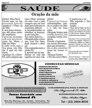 Página 10                                                                                               La Femme



                        SAÚDE
                                      Oração da mãe
Senhor, Meu Deus!              meus filhos semeiam      infeliz!                 E inspira-me a ser
Eis-me aqui, na Tua            em meu viver, e pela     É possível vencer        Mãe segundo o Teu
p r e s e n ç a , p a r a Te   coragem que me tens      muitasbatalhas, pon-     coração.
agradecer o Dom de             dado para enfrentar os   do os joelhos no chão    Amém.
ser Mãe.                       momentos difíceis:       e a vida em Tuas          “Neste mes de Maio, em ho-
É uma graça imensa,            as incompreensões, as    mãos.                    menagem ao mes das mães, das
que não posso enten-           rebeldias, as doenças,   Obrigada Senhor pela     noivas e das mulheres em geral
                                                                                 o CMP Serviços Médicos estará
der totalmente.                as provocações..         minha família,ela        realizando uma promoção:
Curvo-me, reverente,           Em outras palavras...    completa minha exis-
sob este mistério,             Obrigada pelas cruzes    tência.                  Qualquer Ultrassonografia
como fez Maria, a              que, com Tua força,      Permite a harmonia       Geral, com Doppler, Eletroen-
                                                                                 cefalograma Digital ou Mape-
Mãe das Mães.                  pude assumir e abra-     nas nossas diferenças,   amento Cerebral terá 20% de
E tento viver, com a           çar.                     para que possamos,       desconto sobre a tabela particu-
Tua graça, esta Mis-           Elas engrandeceram a     dia-a-dia, construir     lar.
são à qual me cha-             minha Fé!                nosso lar, nossas vi-    Ultrassonografia Geral e Doppler -
maste.                         E aprendi que ter pro    das.                     Dr. Raymundo Netto
Agradeço-Te, ó Bom             blemas na vida não       Abençoa Senhor
Pai, pelas alegrias que        significa ter uma vida   o Pai dos meus filhos.   Eletroencefalograma e Mapeamento
                                                                                 Cerebral - Dra. Andréa Viegas”
 
