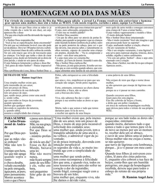 Página 04                                                                                                                                               La Femme


                  HOMENAGEM AO DIA DAS MÃES
 Em virtude da comemoração do Dia das Mães,nesta edição o jornal La Femme resolveu não entrevistar e homena-
 gear apenas uma mulher, mas sim a todas as MÃES. Com nosso respeito, carinho e amor, equipe La Femme!
         No dia em que Deus criou as mães (e já          os três pares de olhos que essa criatura tem que ter?   meio quilo de carne moída e consegue convencer
vinha virando dia e noite há seis dias), um anjo         O anjo, num sobressalto, perguntou-lhe:                 uma criança de 9 anos a tomar banho...
apareceu-lhe e disse:                                    - E tem isso no modelo padrão?                          O anjo rodeou vagarosamente o modelo e falou:
- Por que esta criação está lhe deixando tão inquieto    O Senhor Deus assentiu:                                 - É muito delicada Senhor!
Senhor?                                                  - Um par de olhos para ver através de portas fe-        Mas o Senhor Deus disse entusiasmado:
E o Senhor Deus respondeu-lhe:                           chadas, para quando se perguntar o que as crianças      - Mas é muito resistente! Você não imagina o que
- Você já leu as especificações desta encomenda?         estão fazendo lá dentro (embora ela já saiba); outro    esta pessoa pode fazer ou suportar!
Ela tem que ser totalmente lavável, mas não pode         par na parte posterior da cabeça, para ver o que        O anjo, analisando melhor a criação, observa:
ser de plástico. Deve ter 180 partes móveis e substi-    não deveria, mas precisa saber, e naturalmente os       - Há um vazamento ali Senhor...
tuíveis, funcionar à base de café e sobras de comida.    olhos normais, capazes de consolar uma criança          - Não é um simples vazamento, é uma lágrima! E
Ter um colo macio que sirva de travesseiro para          em prantos, dizendo-lhe: - “Eu te compreendo e          esta serve para expressar alegrias, tristezas, dores,
as crianças. Um beijo que tenha o dom de curar           te amo! - sem dizer uma palavra.                        solidão, orgulho e outros sentimentos.
qualquer coisa, desde um ferimento até as dores de       E o anjo mais uma vez comenta-lhe:                      - Vós sois um gênio, Senhor! - disse o anjo entu-
uma paixão, e ainda ter seis pares de mãos.              - Senhor...já é hora de dormir. Amanhã é outro dia.     siasmado com a criação.
O anjo balançou lentamente a cabeça e disse-lhe:         Mas o Senhor Deus explicou-lhe:                         - Mas, disse o Senhor, isso não fui eu que coloquei.
- Seis pares de mãos Senhor? - Parece impossível         - Não posso, já está quase pronta. Já tenho um mo-      Apareceu assim...
!?!                                                      delo que se cura sozinho quando adoece, que con-
Mas o problema não é esse, falou o Senhor Deus - e       segue alimentar uma família de seis pessoas com
RETRATO DE MÃE                                           Pobre, sabe enriquecer-se com a felicidade              e uma palavra de seus lábios.
           Ramon Angel Jara                              dos
                                                         que ama e, rica, empobrecer-se para que seu             Não exijam de mim que diga o nome dessa
Uma simples mulher existe que,                           coração não sangre, ferido pelos ingratos.              mulher,
pela imensidão do seu amor,                                                                                      se não quiserem que ensope de lágrimas este
tem um pouco de Deus,                                    Forte, entretanto, estremece ao choro duma              álbum:
e pela constância de sua dedicação                       criancinha, e fraca, não se altera                      porque eu a vi passar no meu caminho.
tem um pouco de anjo;                                    com a bravura dos leões.
que, sendo moça, pensa como uma anciã                                                                            Quando crecerem seus filhos,
e, sendo velha,                                          Viva, não sabemos lhe dar o valor                       leiam para eles esta página.
age com todas as forças da juventude;                    porque à sua sombra todas as dores se apa-              Eles lhe cobrirão de beijos a fronte,
quando ignorante,                                        gam.                                                    e dirão que um pobre viandante,
melhor que qualquer sábio                                                                                        em troca de suntuosa hospedagem recebida,
desvenda os segredos da natureza,                        Morta, tudo o que somos e tudo que temos                aqui deixou para todos o retrato de sua própria
e, quando sábia,                                         daríamos para vê-la de novo,                            MÃE.
assume a simplicidade das crianças.                      e receber um aperto de seus braços

 PARA SEMPRE                e passa sem deixar          “Uma mulher existe que, pela imensi-                     porque ao seu lado todas as dores são
    Carlos Drum-            vestígio.                   dão de seu amor, tem um pouco de                         esquecidas; entretanto
 mond de Andra-             Mãe, na sua graça,          Deus, e muito de anjo pela incansável                    quando morta, daríamos tudo o que
 de                         é eternidade.               solicitude dos cuidados seus;                            somos e tudo o que temos para vê-la
                            Por que Deus se             uma mulher que, ainda jovem, tem a                       de novo ao menos por um só momen-
 Por que Deus per-          lembra                      tranqüila sabedoria de uma anciã e,                      to, receber dela um só abraço,
 mite                       - mistério profun-          na velhice, o admirável vigor da ju-                     e ouvir de seus lábios uma só palavra.
 que as mães vão-           do -                        ventude;                                                 Dessa mulher não me exijas o nome,
 se embora?                 de tirá-la um dia?          se de pouca instrução, desvenda com                      se não quiseres
 Mãe não tem li-            Fosse eu Rei do             intuição inexplicável                                    que turve de lágrimas esta lembrança,
 mite,                      Mundo, baixava              os segredos da vida e, se muito ins-                     porque... já a vi passar em meu cami-
 é tempo sem hora,          uma lei:                    truída age com a simplicidade de                         nho.
 luz que não apaga          Mãe não morre               menina;                                                  Quando teus filhos já estiverem cres-
 quando sopra o             nunca,                      uma mulher que sendo pobre,                              cidos, lê para eles estas palavras.
 vento                      mãe ficará sempre           tem como recompensa a felicidade                         E, enquanto eles cobrem a tua face de
 e chuva desaba,            junto de seu filho          dos que ama, e quando rica, todos os                     beijos, conta-lhes que um humilde
 veludo escondido           e ele, velho em-            seus tesouros daria para não sofrer no                   peregrino, em paga da hospedagem
 na pele enrugada,          bora,                       coração a dor da ingratidão;                             recebida, deixou aqui para todos o
 água pura, ar puro,        será pequenino              sendo frágil, consegue reagir com a                      esboço do retrato de sua própria
 puro pensamento.           feito grão de mi-           bravura de um leão;                                      mãe.”
 Morrer acontece            lho.                        uma mulher que, enquanto viva, não                                      D. Ramóm Angel Jara
 com o que é breve                                      lhe damos o devido valor,
 