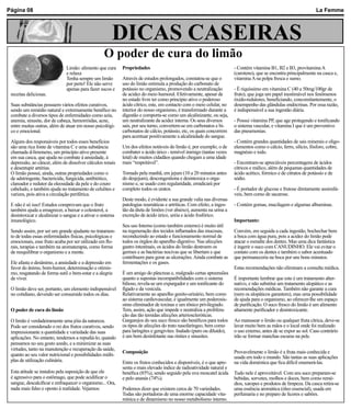 Página 08                                                                                                                                                          La Femme



                                                       DICAS	CASEIRAS
                                                   O	poder	de	cura	do	limão
                               Limão: alimento que cura     Propriedades                                               - Contém vitamina B1, B2 e B3, provitamina A
                               e relaxa                                                                                (caroteno), que se encontra principalmente na casca e,
                               Tenha sempre um limão        Através de estudos prolongados, constatou-se que o         vitamina A na polpa fresca e sumo.
                               por perto! Ele não serve     uso do limão estimula a produção do carbonato de
                               apenas para fazer sucos e    potássio no organismo, promovendo a neutralização          - É riquíssimo em vitamina C (40 a 50mg/100gr de
 receitas deliciosas.                                       de acidez do meio humoral. Efetivamente, apesar de         fruto), que joga um papel inestimável nos fenômenos
                                                            no estado livre ter como princípio ativo o poderoso        óxido-redutores, beneficiando, concomitantemente, o
 Suas substâncias possuem vários efeitos curativos,         ácido cítrico, este, em contacto com o meio celular, no    desempenho das glândulas endócrinas. Por essa razão,
 sendo um remédio natural e extremamente benéfico no        interior do nosso organismo, é transformado durante a      é indispensável a sua ingestão diária.
 combate a diversos tipos de enfermidades como azia,        digestão e comporta-se como um alcalinizante, ou seja,
 anemia, sinusite, dor de cabeça, hemorróidas, acne,        um neutralizante da acidez interna. Os seus diversos       - Possui vitamina PP, que age protegendo e tonificando
 entre muitas outras, além de atuar em nosso psicológi-     sais, por seu turno, convertem-se em carbonatos e bi-      o sistema vascular, e vitamina I que é um preventivo
 co e emocional.                                            carbonatos de cálcio, potássio, etc, os quais concorrem    das pneumonias.
                                                            para acentuar positivamente a alcalinidade do sangue.
 Alguns dos responsáveis por todos esses benefícios                                                                    - Contém grandes quantidades de sais minerais e oligo-
 são uma rica fonte de vitamina C e uma substância          Um dos efeitos notáveis do limão é, por exemplo, o de      elementos como o cálcio, ferro, silício, fósforo, cobre,
 chamada d-limoneno, um princípio ativo presente            combater o ácido úrico - temível inimigo (tantas vezes     magnésio e iodo.
 em sua casca, que ajuda no combate à ansiedade, à          letal) de muitos cidadãos quando chegam a uma idade
 depressão, ao câncer, além de dissolver cálculos renais    mais “respeitável”.                                        - Encontram-se apreciáveis percentagens de ácidos
 e desentupir artérias.                                                                                                cítricos e málico, além de pequenas quantidades de
 O limão possui, ainda, outras propriedades como o          Tomado pela manhã, em jejum (10 a 20 minutos antes         ácido acético, fórmico e de citratos de potássio e de
 de adstringente, bactericida, fungicida, antibiótico,      do desjejum), descongestiona e desintoxica o orga-         sódio.
 clareador e redutor da oleosidade da pele e do couro       nismo e, se usado com regularidade, erradicará por
 cabeludo, e também ajuda no tratamento de celulites e      completo todos os uratos.                                  - É portador de glucose e frutose diretamente assimilá-
 varizes, pois ativa a circulação periférica.                                                                          veis, bem como de sacarose.
                                                            Deste modo, é evidente a sua grande valia nas diversas
 E não é só isso! Estudos comprovam que o fruto             patologias reumáticas e artríticas. Com efeito, a inges-   - Contém gomas, mucilagem e algumas albuminas.
 também ajuda a emagrecer, a baixar o colesterol, a         tão da dieta de limões (ver abaixo), aumenta na urina a
 desintoxicar e alcalinizar o sangue e a ativar o sistema   excreção de ácido úrico, uréia e ácido fosfórico.
 imunológico.                                                                                                          Importante:
                                                            Seu uso Interno (como também externo) é muito útil
 Sendo assim, por ser um grande ajudante no tratamen-       na regeneração dos tecidos inflamados das mucosas,         Convém, em seguida a cada ingestão, bochechar bem
 to de todas essas enfermidades físicas, psicológicas e     reconduzindo ao estado e funcionamento normal de           a boca com água pura, pois a acidez do limão pode
 emocionais, esse fruto acaba por ser utilizado em flo-     todos os órgãos do aparelho digestivo. Nas afecções        atacar o esmalte dos dentes. Mas uma dica fantástica
 rais, terapias e também na aromaterapia, como forma        gastro intestinais, os ácidos do limão destroem os         é ingerir o suco com CANUDINHO. Ele vai evitar o
 de reequilibrar o organismo e a mente.                     germes e as bactérias nocivas que se libertam e que        contato com os dentes e também o sabor acentuado
                                                            contribuem para gerar as ulcerações. Ainda combate as      que permaneceria na boca por uns bons minutos.
 Ele afasta o desânimo, a ansiedade e a depressão em        fermentações e os gases.
 favor do ânimo, bom-humor, determinação e otimis-                                                                     Estas recomendações não eliminam a consulta médica.
 mo, resgatando de forma sutil o bem-estar e a alegria      É um amigo do pâncreas e, malgrado certas apreensões
 de viver.                                                  quanto a supostas incompatibilidades com o sistema         É importante lembrar que este é um tratamento alter-
                                                            bilioso, revela-se um expurgador e um tonificante do       nativo, e não substitui um tratamento alopático e as
 O limão deve ser, portanto, um elemento indispensável      fígado e da vesícula.                                      recomendações médicas. Também não garante a cura
 no cotidiano, devendo ser consumido todos os dias.         Relativamente ao aparelho genito-urinário, bem como        (nem os alopáticos garantem), mas uma possibilidade
                                                            ao sistema cardiovascular, é igualmente um poderosís-      de ajuda para o organismo, ao oferecer-lhe um espaço
                                                            simo eliminador de toxinas e um tônico privilegiado.       de purificação. O suco fresco do limão é um alimento
 O	poder	de	cura	do	limão                                   Tem, assim, ação que impede e neutraliza a prolifera-      altamente purificador e desintoxicante.
                                                            ção das tão temidas afecções arterioscleróticas.
 O limão é verdadeiramente uma jóia da natureza.            Gargarejos do seu suco fresco são benéficos para todos     Ao manusear o limão ou qualquer fruta cítrica, deve-se
 Pode ser considerado o rei dos frutos curativos, sendo     os tipos de afecções do trato nasofaríngeo, bem como       lavar muito bem as mãos e o local onde foi realizado
 impressionante a quantidade e variedade das suas           para laringites e gengivites. Inalado (puro ou diluído),   o uso externo, antes de se expor ao sol. Caso contrário
 aplicações. No entanto, tendemos a repudiá-lo, quando      é um bom desinfetante nas rinites e sinusites.             irão se formar manchas escuras na pele.
 pensamos no seu gosto azedo, e a minimizar as suas
 virtudes, tanto na manutenção e recuperação da saúde,
                                                            Composição                                                 Provavelmente o limão é a fruta mais conhecida e
 quanto ao seu valor nutricional e possibilidades múlti-                                                               usada em todo o mundo. São tantas as suas aplicações
 plas de utilização culinária.                              Entre os frutos conhecidos e disponíveis, é o que apre-    na vida doméstica que fica difícil enumerá-las.
                                                            senta o mais elevado índice de radioatividade natural e
 Esta atitude se instalou pela suposição de que ele         benéfica (85%), sendo seguido pela uva moscatel ácida      Tudo nele é aproveitável. Com seu suco preparam-se
 é agressivo para o estômago, que pode acidificar o         e pelo ananás (74%).                                       bebidas, sorvetes, molhos e doces, bem como remé-
 sangue, descalcificar e enfraquecer o organismo... Ora,                                                               dios, xaropes e produtos de limpeza. Da casca retira-se
 nada mais falso e oposto à realidade. Vejamos:             Podemos dizer que existem cerca de 70 variedades.          uma essência aromática (óleo essencial), usada em
                                                            Todas são portadoras de uma enorme capacidade vita-        perfumaria e no preparo de licores e sabões.
                                                            mínica e de dinamismo no nosso metabolismo interno.
 