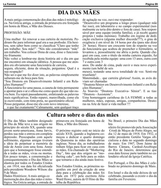 La Femme                                                                                                       Página 09


                                          DIA DAS MÃES
A mais antiga comemoração dos dias das mães é mitológi-       de agitação na voz, ouvi-me responder:
ca. Na Grécia antiga, a entrada da primavera era festejada    “Desenvolvo um programa a longo prazo (qualquer mãe
em honra de Rhea, a Mãe dos Deuses.                           faz isso), em laboratório e no campo experimental (nor-
                                                              malmente eu teria dito dentro e fora de casa). Sou respon-
PROFISSÃO: MÃE                                                sável por uma equipe (minha família), e já recebi quatro
                                                              projetos ( todas meninas). Trabalho em regime de dedi-
Uma mulher foi renovar a sua carteira de motorista. Pe-       cação exclusiva (alguma mulher discorda???), o grau de
diram-lhe para informar qual era a sua profissão. Ela hesi-   exigência é em nível de 14 horas por dia (para não dizer
tou, sem saber bem como se classificar.”Claro que tenho       24 horas). Houve um crescente tom de respeito na voz
um trabalho: Sou mãe!”. “Nós não consideramos “mãe”           da funcionária que acabou de preencher o formulário, se
um trabalho. Vou colocar Dona de casa, disse o funcioná-      levantou e, pessoalmente me abriu a porta. Quando che-
rio friamente.                                                guei em casa, com o título da minha carteira erguido, fui
Não voltei a lembrar-me desta história até o dia em que       recebida pela minha equipe: uma com 13 anos, outra com
me encontrei em situação idêntica. A pessoa que me aten-      7 e outra com 3
deu era obviamente uma funcionária de carreira,               anos. Do andar de cima, pude ouvir o meu novo experi-
segura, eficiente, dona da situação, perguntou: Qual é a      mento (um bebê de seis
sua ocupação?                                                 meses), testando uma nova tonalidade de voz. Senti-me
Não sei o que me fez dizer isto, as palavras simplesmente     triunfante!
saltaram-me da boca para fora                                 Maternidade... que carreira gloriosa! Assim, as avós de-
“Sou Doutora em Desenvolvimento Infantil e em Rela-           viam ser chamadas
ções Humanas!”                                                “Doutora-Sênior em Desenvolvimento Infantil e em Rela-
A funcionária fez uma pausa, a caneta de tinta permanente     ções Humanas”.
a apontar para o ar e olhou-me como quem diz que não ou-      As bisavós: “Doutora- Executiva- Sênior”. E as tias:
viu bem. Eu repeti pausadamente, enfatizando as palavras      “Doutora - Assistente”.
mais significativas. Então reparei, maravilhada, como ela     Uma homenagem carinhosa do LA FEMME a todas as
ia escrevendo, com tinta preta, no questionário oficial.      mulheres, mães, esposas, amigas, companheiras. Douto-
Posso perguntar, disse-me ela com novo interesse,             ras na Arte de fazer a vida melhor !!!
   o que faz exatamente? Calmamente, sem qualquer traço

                                 Cultura sobre o dias das mães
O Dia das Mães também designado          primavera era festejada em honra de      No Brasil, o primeiro Dia das Mães
de Dia da Mãe teve a sua origem no       Rhea, a Mãe dos Deuses.                  bra
princípio do século XX, quando uma                                                sileiro foi promovido pela Associação
jovem norte-americana, Anna Jarvis,      O próximo registro está no início do      Cristã de Moços de Porto Alegre, no
perdeu sua mãe e entrou em completa      século XVII, quando a Inglaterra co-     dia 12 de maio de 1918. Em 1932, o
depressão. Preocupadas com aquele        meçou a dedicar o quarto domingo         então presidente Getúlio Vargas ofi-
sofrimento, algumas amigas tiveram       da Quaresma às mães das operárias        cializou a data no segundo domingo
a ideia de perpetuar a memória da        inglesas. Nesse dia, as trabalhadoras    de maio. Em 1947, Dom Jaime de
mãe de Annie com uma festa. Annie        tinham folga para ficar em casa com      Barros Câmara, Cardeal-Arcebispo
quis que a homenagem fosse estendi-      as mães. Era chamado de “Mothering       do Rio de Janeiro, determinou que
da a todas as mães, vivas ou mortas.     Day”, fato que deu origem ao “mo-        essa data fizesse parte também no ca-
Em pouco tempo, a comemoração e          thering cake”, um bolo para as mães      lendário oficial da Igreja Católica.
consequentemente o Dia das Mães se       que tornaria o dia ainda mais festivo.
alastrou por todos os Estados Unidos                                              Em Portugal, o Dia das Mães é cele-
e, em 1914, sua data foi oficializada    Nos Estados Unidos, as primeiras su-     brado no primeiro domingo de Maio.
pelo presidente Woodrow Wilson: dia      gestões em prol da criação de uma
9 de Maio.                               data para a celebração das mães foi      Em Israel o dia da mãe deixou de ser
Dados Históricos: A mais antiga co       dada em 1872 pela escritora Júlia        celebrado, passando a existir o dia da
memoração dos dias das mães é mito-      Ward Howe, autora de O Hino de Ba-       família em Fevereiro.
lógica. Na Grécia antiga, a entrada da   talha da República.
 