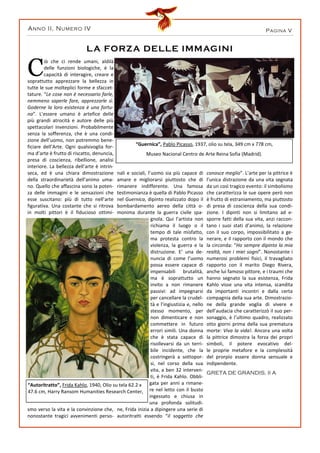 PAGINA VANNO II, NUMERO IV
C
iò che ci rende umani, aldilà
delle funzioni biologiche, è la
capacità di interagire, creare e
soprattutto apprezzare la bellezza in
tutte le sue molteplici forme e sfaccet-
tature. “Le cose non è necessario farle,
nemmeno saperle fare, apprezzarle sì.
Goderne la loro esistenza è una fortu-
na”. L’essere umano è artefice delle
più grandi atrocità e autore delle più
spettacolari invenzioni. Probabilmente
senza la sofferenza, che è una condi-
zione dell’uomo, non potremmo bene-
ficiare dell’Arte. Ogni qualsivoglia for-
ma d’arte è frutto di riscatto, denuncia,
presa di coscienza, ribellione, analisi
interiore. La bellezza dell’arte è intrin-
seca, ed è una chiara dimostrazione
della straordinarietà dell’animo uma-
no. Quello che affascina sono la poten-
za delle immagini e le sensazioni che
esse suscitano: più di tutto nell’arte
figurativa. Una costante che si ritrova
in molti pittori è il fiducioso ottimi-
smo verso la vita e la convinzione che,
nonostante tragici avvenimenti perso-
nali e sociali, l’uomo sia più capace di
amare e migliorarsi piuttosto che di
rimanere indifferente. Una famosa
testimonianza è quella di Pablo Picasso
nel Guernica, dipinto realizzato dopo il
bombardamento aereo della città o-
monima durante la guerra civile spa-
gnola. Qui l’artista non
richiama il luogo o il
tempo di tale misfatto,
ma protesta contro la
violenza, la guerra e la
distruzione. E’ una de-
nuncia di come l’uomo
possa essere capace di
impensabili brutalità,
ma è soprattutto un
invito a non rimanere
passivi: ad impegnarsi
per cancellare la crudel-
tà e l’ingiustizia e, nello
stesso momento, per
non dimenticare e non
commettere in futuro
errori simili. Una donna
che è stata capace di
risollevarsi da un terri-
bile incidente, che la
costringerà a sottopor-
si, nel corso della sua
vita, a ben 32 interven-
ti, è Frida Kahlo. Obbli-
gata per anni a rimane-
re nel letto con il busto
ingessato e chiusa in
una profonda solitudi-
ne, Frida inizia a dipingere una serie di
autoritratti essendo “il soggetto che
conosce meglio”. L’arte per la pittrice è
l’unica distrazione da una vita segnata
da un così tragico evento: il simbolismo
che caratterizza le sue opere però non
è frutto di estraniamento, ma piuttosto
di presa di coscienza della sua condi-
zione. I dipinti non si limitano ad e-
sporre fatti della sua vita, anzi raccon-
tano i suoi stati d’animo, la relazione
con il suo corpo, impossibilitato a ge-
nerare, e il rapporto con il mondo che
la circonda: “Ho sempre dipinto la mia
realtà, non i miei sogni”. Nonostante i
numerosi problemi fisici, il travagliato
rapporto con il marito Diego Rivera,
anche lui famoso pittore, e i traumi che
hanno segnato la sua esistenza, Frida
Kahlo visse una vita intensa, scandita
da importanti incontri e dalla certa
compagnia della sua arte. Dimostrazio-
ne della grande voglia di vivere e
dell’audacia che caratterizzò il suo per-
sonaggio, è l’ultimo quadro, realizzato
otto giorni prima della sua prematura
morte: Viva la vida!. Ancora una volta
la pittrice dimostra la forza dei propri
simboli, il potere evocativo del-
le proprie metafore e la complessità
del prorpio essere donna sensuale e
indipendente.
GRETA DE GRANDIS, II A
LA FORZA DELLE IMMAGINI
“Autoritratto”, Frida Kahlo, 1940, Olio su tela 62.2 x
47.6 cm, Harry Ransom Humanities Research Center,
“Guernica”, Pablo Picasso, 1937, olio su tela, 349 cm x 778 cm,
Museo Nacional Centro de Arte Reina Sofia (Madrid).
 