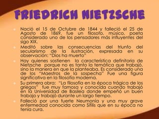    Nació el 15 de Octubre de 1844 y falleció el 25 de
    Agosto de 1869, fue un filosofo, músico, poeta
    considerado uno de los pensadores más influyentes del
    sigo XIX.
   Meditó sobre las consecuencias del triunfo del
    secularismo de la ilustración, expresada en su
    observación: “Dios ha muerto”
   Hay quienes sostienen la característica definitoria de
    Nietzsche porque no es tanto la temática que trabajó,
    sino la manera en que la planteaba. Es considerado una
    de los “Maestros de la sospecha” Fue una figura
    significativa en la filosofía moderna.
   Su primera obra: “La filosofía en la época trágica de los
    griegos” fue muy famosa y conocida cuando trabajó
    en la Universidad de Basilea donde empeñó un buen
    trabajo y trabajó durante un largo tiempo.
   Falleció por una fuerte Neumonía y una muy grave
    enfermedad conocida como Sífilis que en su época no
    tenia cura.
 
