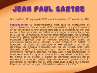    Naci en París, 21 de junio de 1905 y morí en Ibídem, 15 de abril de 1980

   Pensamientos: “El existencialismo ateo que yo represento es
    más coherente. Declara que si Dios no existe, hay por lo menos
    un ser en el que la existencia precede a la esencia, un ser que
    existe antes de poder ser definido por ningún concepto, y que
    este ser es el hombre, o como dice Heidegger, la realidad
    humana. ¿Qué significa aquí que la existencia precede a la
    esencia? Significa que el hombre empieza por existir, se
    encuentra, surge en el mundo, y que después se define. El
    hombre, tal como lo concibe el existencialista, si no es
    definible, es porque empieza por no ser nada. Sólo será
    después, y será tal como se haya hecho. Así, pues, no hay
    naturaleza humana, porque no hay Dios para concebirla. El
    hombre es el único que no sólo es tal como él se concibe, sino
    tal como él se quiere, y como se concibe después de la
    existencia, como se quiere después de este impulso hacia la
    existencia; el hombre no es otra cosa que lo que él se hace.
    Este es el primer principio del existencialismo solución.”
 