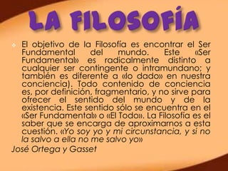  El objetivo de la Filosofía es encontrar el Ser
  Fundamental        del   mundo.      Este     «Ser
  Fundamental» es radicalmente distinto a
  cualquier ser contingente o intramundano; y
  también es diferente a «lo dado» en nuestra
  conciencia). Todo contenido de conciencia
  es, por definición, fragmentario, y no sirve para
  ofrecer el sentido del mundo y de la
  existencia. Este sentido sólo se encuentra en el
  «Ser Fundamental» o «El Todo». La Filosofía es el
  saber que se encarga de aproximarnos a esta
  cuestión. «Yo soy yo y mi circunstancia, y si no
  la salvo a ella no me salvo yo»
José Ortega y Gasset
 