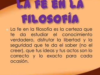    La fe en la filosofía es la certeza que
    te da estudiar el conocimiento
    verdadero, disfrutar la libertad y la
    seguridad que te da el saber (no el
    creer), que tus ideas y tus actos son lo
    correcto y lo exacto para cada
    ocasión.
 