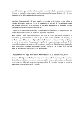 vea sólo los actos que constituyen la conciencia, pero no los objetos contenidos en los actos.
Se toma en cuenta las maneras de ser que la conciencia distingue, es decir, la esfera de actos
señalada por las referencias de los diversos actos.


La obtención de esta esfera de actos y de los objetos que se determinan en esa esfera, es
llamada por Husserl reducción. En ella se reduce el nexo concreto de vivencias de la vida a
los aspectos inmanentes de la corriente de vivencias. Después de la reducción siempre
queda todavía ese nexo concreto de vivencias.
Después de la reducción trascendental, el campo reducido es también el campo de algo que
ocurre una sola vez, es decir, el propio del flujo de la conciencia.
Kant también llama «trascendentales» a los actos en cuanto posibilidad de uso de la
conciencia, y «trascendente» a todo lo que en ellos queda excluido. Sin embargo, es
evidente la gran diferencia con el procedimiento de Husserl. Lo trascendental ya no designa
el uso de la conciencia. «Trascendental» significa la conciencia con prescindencia de los
contenidos mundanos de sus actos. «Trascendente» significa lo objetual a que se dirigen los
actos intencionales primarios, y que es puesto entre paréntesis con el único fin de que los
actos de la conciencia se presenten en su peculiaridad


Reducción del flujo individual de vivencias a la conciencia pura.
El campo del flujo individual de vivencias es sometido todavía a una segunda reducción.
Esta se llama «eidética». Los actos y los objetos de los actos no se investigan en ella como
casos concretos del propio ser concreto en cuanto flujo de vivencias, sino que se considera
ahora ideativamente la unidad de ese flujo.
 