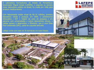 O Laboratório Farmacêutico do Estado de Pernambuco
Governador Miguel Arraes (LAFEPE), o segundo ou terceiro
maior laboratório público do Brasil, foi criado em 1966 para
produzir medicamentos.
Com faturamento médio anual de R$ 91 milhões, primeiro
laboratório oficial a produzir, em 1994, o antiretroviral
Zidovudina ( AZT ). Depois de anos de pesquisa e em
parceria com universidades e outros laboratórios oficiais, o
Lafepe passou a desenvolver o Efavirenz, que é uma Dose
Fixa Combinada (DFC), parte do coquetel anti-aids.
Lafepe conta com mais de 35 farmácias em todo Estado.
• .
 