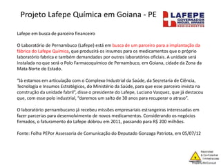 Lafepe em busca de parceiro financeiro
O Laboratório de Pernambuco (Lafepe) está em busca de um parceiro para a implantação da
fábrica do Lafepe Química, que produzirá os insumos para os medicamentos que o próprio
laboratório fabrica e também demandados por outros laboratórios oficiais. A unidade será
instalada no que será o Polo Farmacoquímico de Pernambuco, em Goiana, cidade da Zona da
Mata Norte do Estado.
“Já estamos em articulação com o Complexo Industrial da Saúde, da Secretaria de Ciência,
Tecnologia e Insumos Estratégicos, do Ministério da Saúde, para que esse parceiro invista na
construção da unidade fabril”, disse o presidente do Lafepe, Luciano Vasquez, que já destacou
que, com esse polo industrial, “daremos um salto de 30 anos para recuperar o atraso”.
O laboratório pernambucano já recebeu missões empresariais estrangeiras interessadas em
fazer parcerias para desenvolvimento de novos medicamentos. Considerando os negócios
firmados, o faturamento do Lafepe dobrou em 2011, passando para R$ 200 milhões.
Fonte: Folha PEPor Assessoria de Comunicação do Deputado Gonzaga Patriota, em 05/07/12
Projeto Lafepe Química em Goiana - PE
 